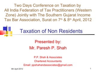 8th April 2012 1
Taxation of Non Residents
Presented by:
Mr. Paresh P. Shah
P.P. Shah & Associates
Chartered Accountants
Email: ppshahandassociates@gmail.com
Two Days Conference on Taxation by
All India Federation of Tax Practitioners (Western
Zone) Jointly with The Southern Gujarat Income
Tax Bar Association, Surat on 7th
& 8th
April, 2012
 