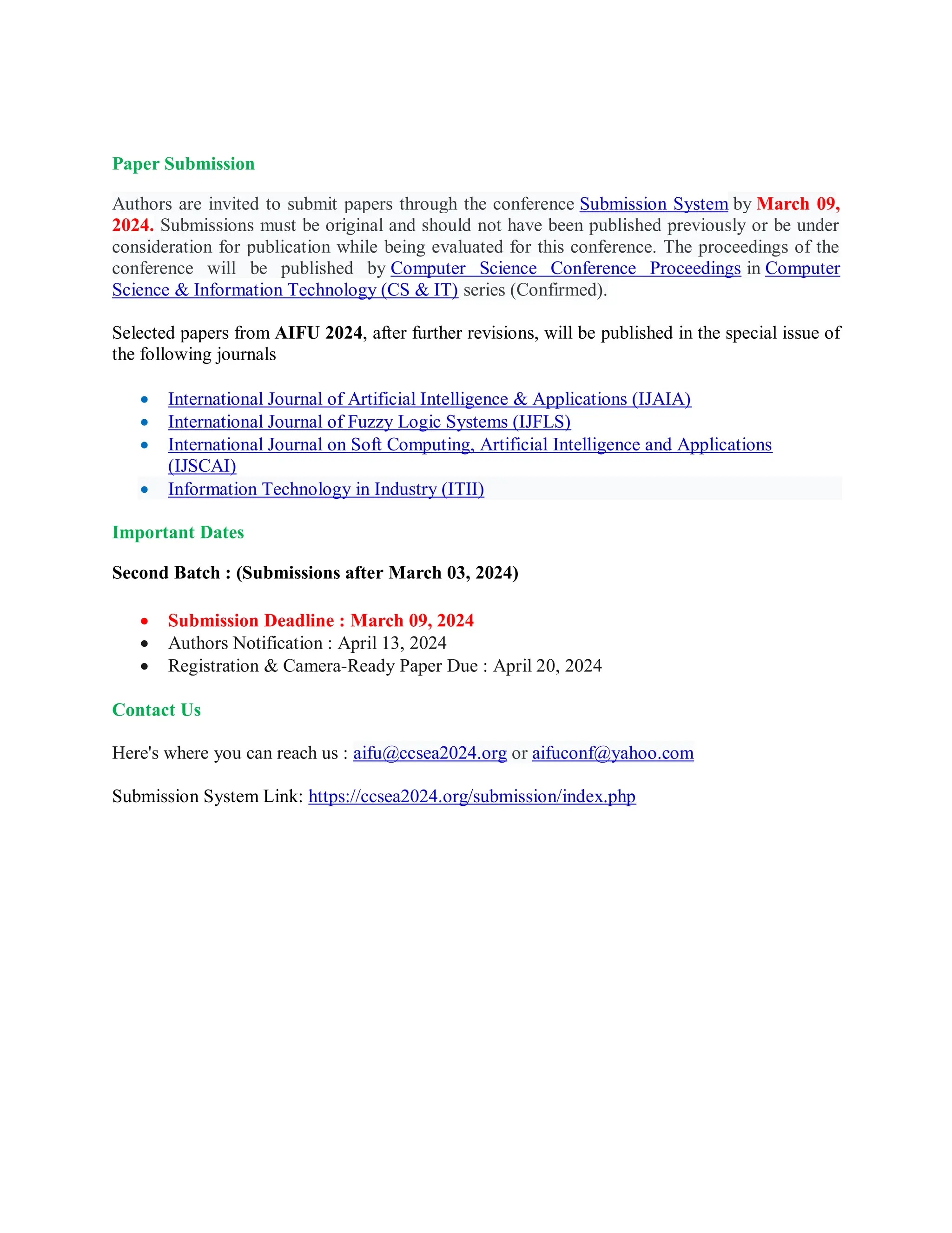 Paper Submission
Authors are invited to submit papers through the conference Submission System by March 09,
2024. Submissions must be original and should not have been published previously or be under
consideration for publication while being evaluated for this conference. The proceedings of the
conference will be published by Computer Science Conference Proceedings in Computer
Science & Information Technology (CS & IT) series (Confirmed).
Selected papers from AIFU 2024, after further revisions, will be published in the special issue of
the following journals
 International Journal of Artificial Intelligence & Applications (IJAIA)
 International Journal of Fuzzy Logic Systems (IJFLS)
 International Journal on Soft Computing, Artificial Intelligence and Applications
(IJSCAI)
 Information Technology in Industry (ITII)
Important Dates
Second Batch : (Submissions after March 03, 2024)
 Submission Deadline : March 09, 2024
 Authors Notification : April 13, 2024
 Registration & Camera-Ready Paper Due : April 20, 2024
Contact Us
Here's where you can reach us : aifu@ccsea2024.org or aifuconf@yahoo.com
Submission System Link: https://ccsea2024.org/submission/index.php
 