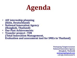 Agenda
• AIF internship planning
(Köln, Deutschland)
• National Innovation Agency
(Bangkok, Thailand)
• Our Past Achievements
• Transfer project : TIM
(Total Innovation Management,
Evaluation and assessment tool for SMEs in Thailand)
Pantapong Tangteerasunun
National Innovation Agency
(Bangkok, Thailand)
pantapong@gmail.com
+49 (0) 15252123275
 