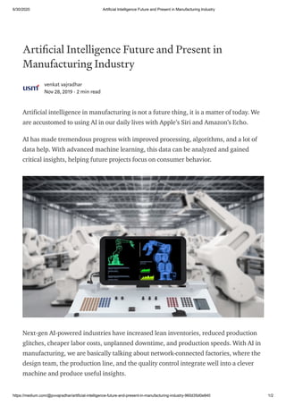 6/30/2020 Artificial Intelligence Future and Present in Manufacturing Industry
https://medium.com/@pvvajradhar/artificial-intelligence-future-and-present-in-manufacturing-industry-960d35d0e840 1/2
Arti cial Intelligence Future and Present in
Manufacturing Industry
venkat vajradhar
Nov 28, 2019 · 2 min read
Artificial intelligence in manufacturing is not a future thing, it is a matter of today. We
are accustomed to using AI in our daily lives with Apple’s Siri and Amazon’s Echo.
AI has made tremendous progress with improved processing, algorithms, and a lot of
data help. With advanced machine learning, this data can be analyzed and gained
critical insights, helping future projects focus on consumer behavior.
Next-gen AI-powered industries have increased lean inventories, reduced production
glitches, cheaper labor costs, unplanned downtime, and production speeds. With AI in
manufacturing, we are basically talking about network-connected factories, where the
design team, the production line, and the quality control integrate well into a clever
machine and produce useful insights.
 