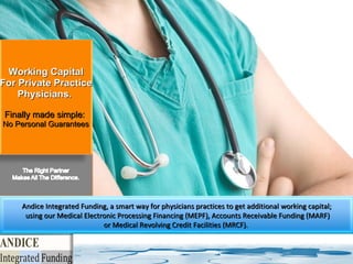 Working Capital For Private Practice Physicians.  Finally made simple:  No Personal Guarantees Andice Integrated Funding, a smart way for physicians practices to get additional working capital; using our Medical Electronic Processing Financing (MEPF), Accounts Receivable Funding (MARF) or Medical  Revolving Credit Facilities (MRCF) .  