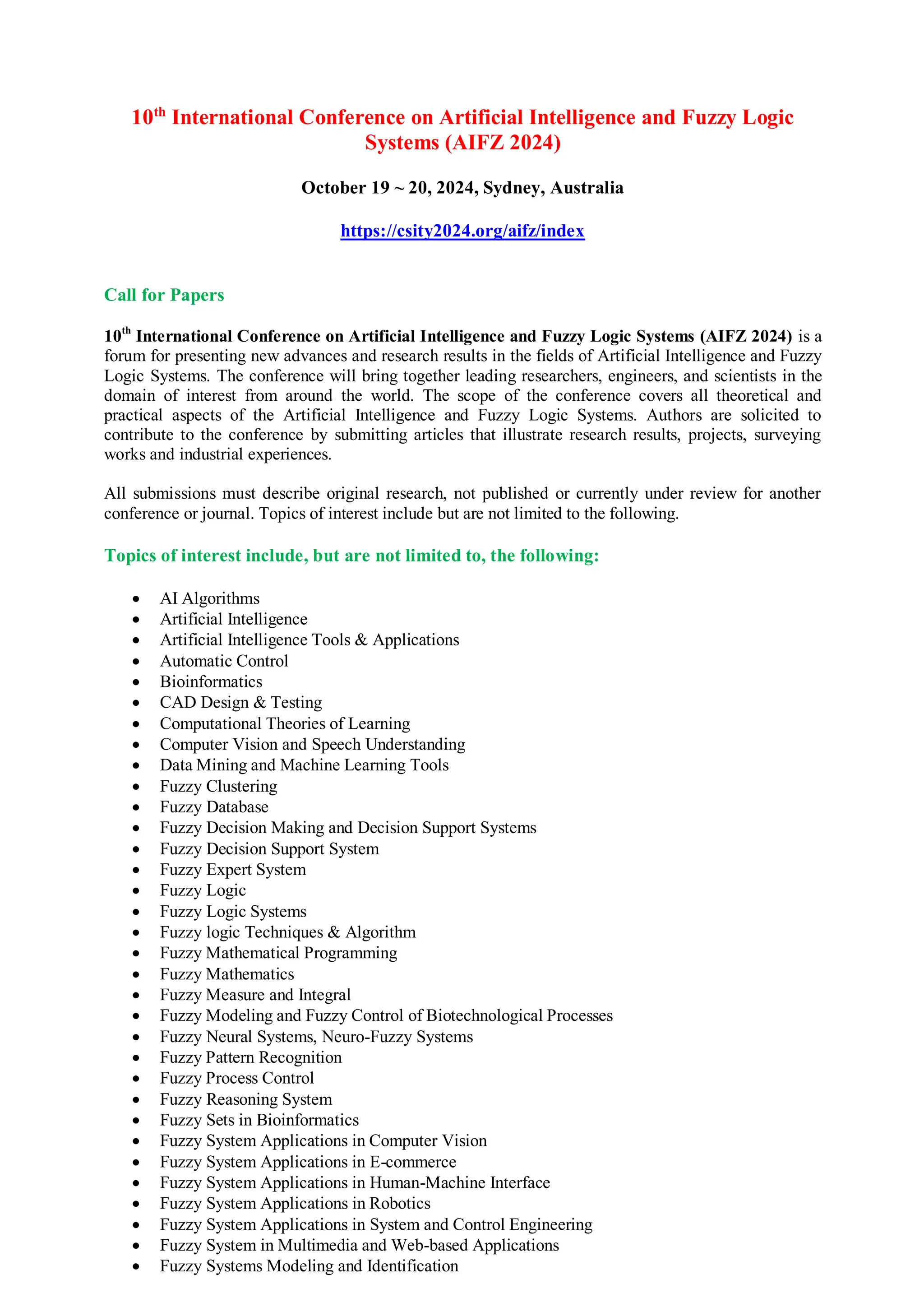 10th
International Conference on Artificial Intelligence and Fuzzy Logic
Systems (AIFZ 2024)
October 19 ~ 20, 2024, Sydney, Australia
https://csity2024.org/aifz/index
Call for Papers
10th
International Conference on Artificial Intelligence and Fuzzy Logic Systems (AIFZ 2024) is a
forum for presenting new advances and research results in the fields of Artificial Intelligence and Fuzzy
Logic Systems. The conference will bring together leading researchers, engineers, and scientists in the
domain of interest from around the world. The scope of the conference covers all theoretical and
practical aspects of the Artificial Intelligence and Fuzzy Logic Systems. Authors are solicited to
contribute to the conference by submitting articles that illustrate research results, projects, surveying
works and industrial experiences.
All submissions must describe original research, not published or currently under review for another
conference or journal. Topics of interest include but are not limited to the following.
Topics of interest include, but are not limited to, the following:
 AI Algorithms
 Artificial Intelligence
 Artificial Intelligence Tools & Applications
 Automatic Control
 Bioinformatics
 CAD Design & Testing
 Computational Theories of Learning
 Computer Vision and Speech Understanding
 Data Mining and Machine Learning Tools
 Fuzzy Clustering
 Fuzzy Database
 Fuzzy Decision Making and Decision Support Systems
 Fuzzy Decision Support System
 Fuzzy Expert System
 Fuzzy Logic
 Fuzzy Logic Systems
 Fuzzy logic Techniques & Algorithm
 Fuzzy Mathematical Programming
 Fuzzy Mathematics
 Fuzzy Measure and Integral
 Fuzzy Modeling and Fuzzy Control of Biotechnological Processes
 Fuzzy Neural Systems, Neuro-Fuzzy Systems
 Fuzzy Pattern Recognition
 Fuzzy Process Control
 Fuzzy Reasoning System
 Fuzzy Sets in Bioinformatics
 Fuzzy System Applications in Computer Vision
 Fuzzy System Applications in E-commerce
 Fuzzy System Applications in Human-Machine Interface
 Fuzzy System Applications in Robotics
 Fuzzy System Applications in System and Control Engineering
 Fuzzy System in Multimedia and Web-based Applications
 Fuzzy Systems Modeling and Identification
 