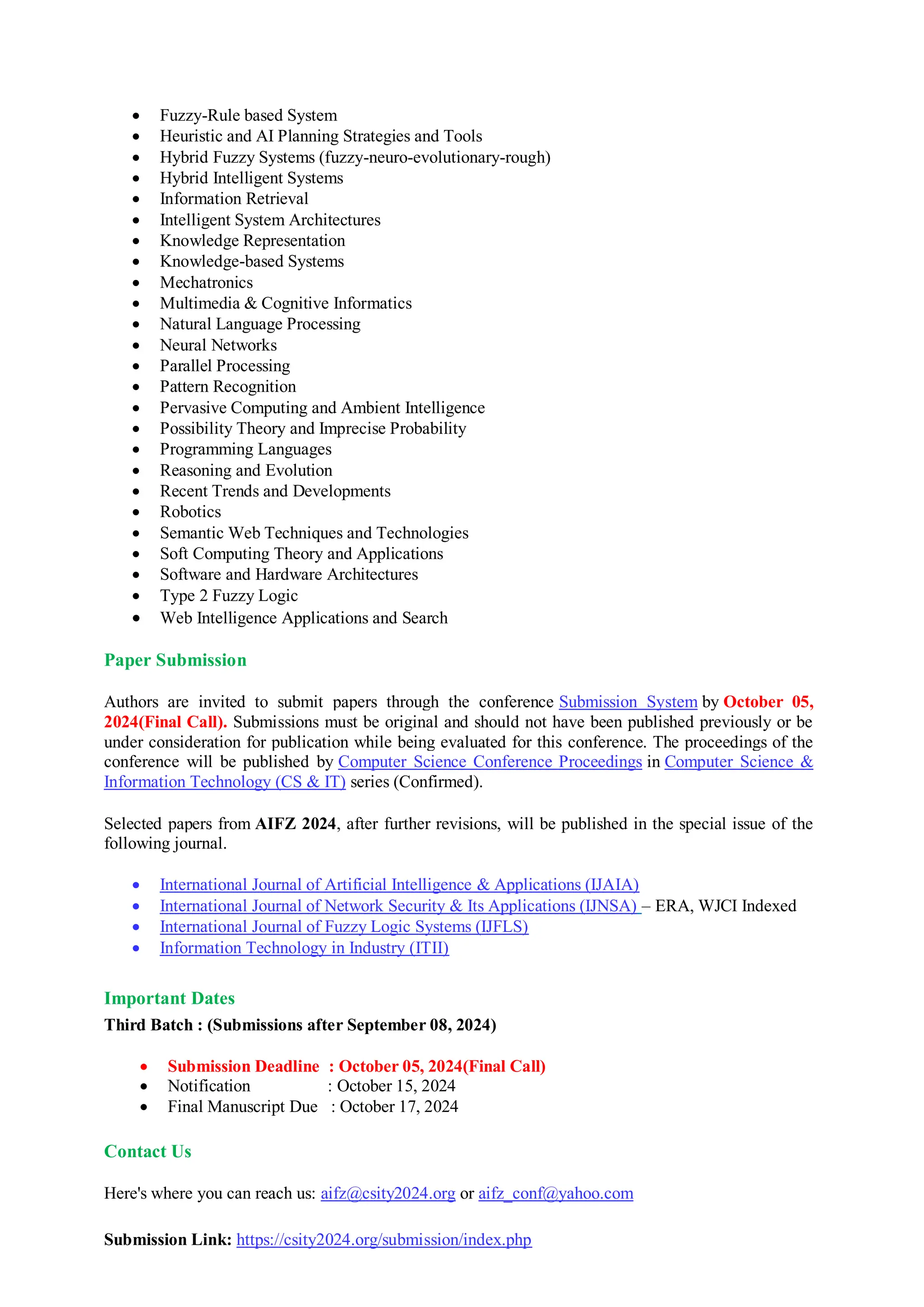  Fuzzy-Rule based System
 Heuristic and AI Planning Strategies and Tools
 Hybrid Fuzzy Systems (fuzzy-neuro-evolutionary-rough)
 Hybrid Intelligent Systems
 Information Retrieval
 Intelligent System Architectures
 Knowledge Representation
 Knowledge-based Systems
 Mechatronics
 Multimedia & Cognitive Informatics
 Natural Language Processing
 Neural Networks
 Parallel Processing
 Pattern Recognition
 Pervasive Computing and Ambient Intelligence
 Possibility Theory and Imprecise Probability
 Programming Languages
 Reasoning and Evolution
 Recent Trends and Developments
 Robotics
 Semantic Web Techniques and Technologies
 Soft Computing Theory and Applications
 Software and Hardware Architectures
 Type 2 Fuzzy Logic
 Web Intelligence Applications and Search
Paper Submission
Authors are invited to submit papers through the conference Submission System by October 05,
2024(Final Call). Submissions must be original and should not have been published previously or be
under consideration for publication while being evaluated for this conference. The proceedings of the
conference will be published by Computer Science Conference Proceedings in Computer Science &
Information Technology (CS & IT) series (Confirmed).
Selected papers from AIFZ 2024, after further revisions, will be published in the special issue of the
following journal.
 International Journal of Artificial Intelligence & Applications (IJAIA)
 International Journal of Network Security & Its Applications (IJNSA) – ERA, WJCI Indexed
 International Journal of Fuzzy Logic Systems (IJFLS)
 Information Technology in Industry (ITII)
Important Dates
Third Batch : (Submissions after September 08, 2024)
 Submission Deadline : October 05, 2024(Final Call)
 Notification : October 15, 2024
 Final Manuscript Due : October 17, 2024
Contact Us
Here's where you can reach us: aifz@csity2024.org or aifz_conf@yahoo.com
Submission Link: https://csity2024.org/submission/index.php
 