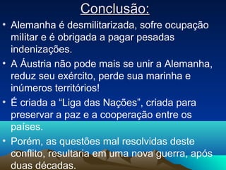 Conclusão:Conclusão:
• Alemanha é desmilitarizada, sofre ocupação
miIitar e é obrigada a pagar pesadas
indenizações.
• A Áustria não pode mais se unir a Alemanha,
reduz seu exército, perde sua marinha e
inúmeros territórios!
• É criada a “Liga das Nações”, criada para
preservar a paz e a cooperação entre os
países.
• Porém, as questões mal resolvidas deste
conflito, resultaria em uma nova guerra, após
duas décadas.
 