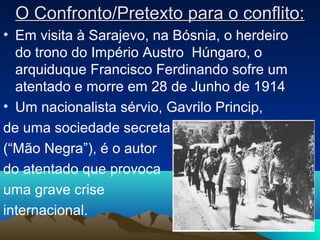 O Confronto/Pretexto para o conflito:O Confronto/Pretexto para o conflito:
• Em visita à Sarajevo, na Bósnia, o herdeiro
do trono do Império Austro Húngaro, o
arquiduque Francisco Ferdinando sofre um
atentado e morre em 28 de Junho de 1914
• Um nacionalista sérvio, Gavrilo Princip,
de uma sociedade secreta
(“Mão Negra”), é o autor
do atentado que provoca
uma grave crise
internacional.
2
 