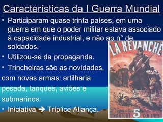 Características da I Guerra MundialCaracterísticas da I Guerra Mundial
• Participaram quase trinta países, em uma
guerra em que o poder militar estava associado
à capacidade industrial, e não ao n° de
soldados.
• Utilizou-se da propaganda.
• Trincheiras são as novidades,
com novas armas: artilharia
pesada, tanques, aviões e
submarinos.
• Iniciativa  Tríplice Aliança.
 