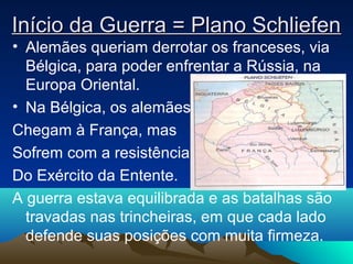Início da Guerra = Plano SchliefenInício da Guerra = Plano Schliefen
• Alemães queriam derrotar os franceses, via
Bélgica, para poder enfrentar a Rússia, na
Europa Oriental.
• Na Bélgica, os alemães
Chegam à França, mas
Sofrem com a resistência
Do Exército da Entente.
A guerra estava equilibrada e as batalhas são
travadas nas trincheiras, em que cada lado
defende suas posições com muita firmeza.
 