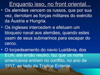 Enquanto isso, no front oriental...Enquanto isso, no front oriental...
• Os alemães vencem os russos, que por sua
vez, derrotam as forças militares do exército
da Áustria e Hungria.
• Os ingleses intercedem e efetuam um
bloqueio naval aos alemães, quando estes
usam de seus submarinos para escapar do
cerco.
• O torpedeamento do navio Lusitânia, dos
EUA, até então neutro, faz que os norte
americanos entrem no conflito, no ano de
1917, ao lado da Tríplice Entente.
 