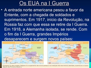 Os EUA na I GuerraOs EUA na I Guerra
• A entrada norte americana pesou a favor da
Entente, com a chegada de soldados e
suprimentos. Em 1917, início da Revolução, na
Rússia faz com que essa se retire da I Guerra.
Em 1918, a Alemanha isolada, se rende. Com
o fim da I Guerra, grandes Impérios
desaparecem e surgem novos países:
7
 