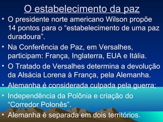 O estabelecimento da paz
• O presidente norte americano Wilson propõe
14 pontos para o “estabelecimento de uma paz
duradoura”.
• Na Conferência de Paz, em Versalhes,
participam: França, Inglaterra, EUA e Itália.
• O Tratado de Versalhes determina a devolução
da Alsácia Lorena à França, pela Alemanha.
• Alemanha é considerada culpada pela guerra;
• Independência da Polônia e criação do
“Corredor Polonês”.
• Alemanha é separada em dois territórios.
 