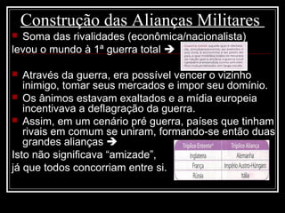 Construção das Alianças Militares
 Soma das rivalidades (econômica/nacionalista)
levou o mundo à 1ª guerra total 
 Através da guerra, era possível vencer o vizinho
inimigo, tomar seus mercados e impor seu domínio.
 Os ânimos estavam exaltados e a mídia europeia
incentivava a deflagração da guerra.
 Assim, em um cenário pré guerra, países que tinham
rivais em comum se uniram, formando-se então duas
grandes alianças 
Isto não significava “amizade”,
já que todos concorriam entre si.
 