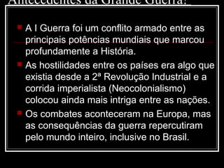 Antecedentes da Grande Guerra!
 A I Guerra foi um conflito armado entre as
principais potências mundiais que marcou
profundamente a História.
 As hostilidades entre os países era algo que
existia desde a 2ª Revolução Industrial e a
corrida imperialista (Neocolonialismo)
colocou ainda mais intriga entre as nações.
 Os combates aconteceram na Europa, mas
as consequências da guerra repercutiram
pelo mundo inteiro, inclusive no Brasil.
 