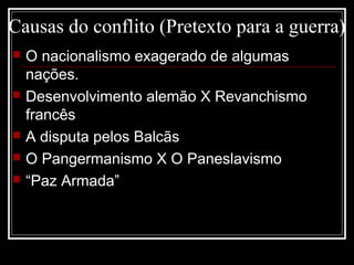 Causas do conflito (Pretexto para a guerra)
 O nacionalismo exagerado de algumas
nações.
 Desenvolvimento alemão X Revanchismo
francês
 A disputa pelos Balcãs
 O Pangermanismo X O Paneslavismo
 “Paz Armada”
 