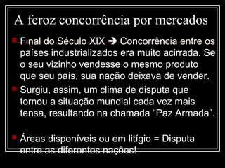 A feroz concorrência por mercados
 Final do Século XIX  Concorrência entre os
países industrializados era muito acirrada. Se
o seu vizinho vendesse o mesmo produto
que seu país, sua nação deixava de vender.
 Surgiu, assim, um clima de disputa que
tornou a situação mundial cada vez mais
tensa, resultando na chamada “Paz Armada”.
 Áreas disponíveis ou em litígio = Disputa
entre as diferentes nações!
 