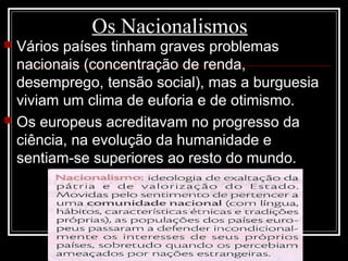 Os Nacionalismos
 Vários países tinham graves problemas
nacionais (concentração de renda,
desemprego, tensão social), mas a burguesia
viviam um clima de euforia e de otimismo.
 Os europeus acreditavam no progresso da
ciência, na evolução da humanidade e
sentiam-se superiores ao resto do mundo.
 