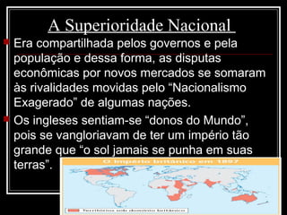 A Superioridade Nacional
 Era compartilhada pelos governos e pela
população e dessa forma, as disputas
econômicas por novos mercados se somaram
às rivalidades movidas pelo “Nacionalismo
Exagerado” de algumas nações.
 Os ingleses sentiam-se “donos do Mundo”,
pois se vangloriavam de ter um império tão
grande que “o sol jamais se punha em suas
terras”.
 