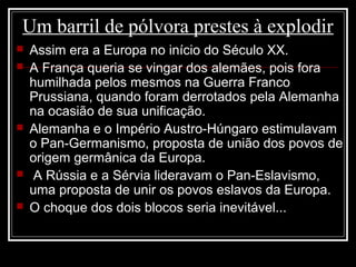 Um barril de pólvora prestes à explodir
 Assim era a Europa no início do Século XX.
 A França queria se vingar dos alemães, pois fora
humilhada pelos mesmos na Guerra Franco
Prussiana, quando foram derrotados pela Alemanha
na ocasião de sua unificação.
 Alemanha e o Império Austro-Húngaro estimulavam
o Pan-Germanismo, proposta de união dos povos de
origem germânica da Europa.
 A Rússia e a Sérvia lideravam o Pan-Eslavismo,
uma proposta de unir os povos eslavos da Europa.
 O choque dos dois blocos seria inevitável...
 