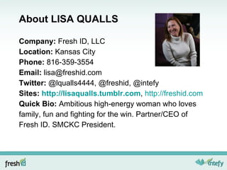 About LISA QUALLS Company:  Fresh ID, LLC Location:  Kansas City Phone:  816-359-3554 Email:  [email_address] Twitter:  @lqualls4444, @freshid, @intefy Sites:  http://lisaqualls.tumblr.com ,  http://freshid.com Quick Bio:  Ambitious high-energy woman who loves family, fun and fighting for the win. Partner/CEO of Fresh ID. SMCKC President. 