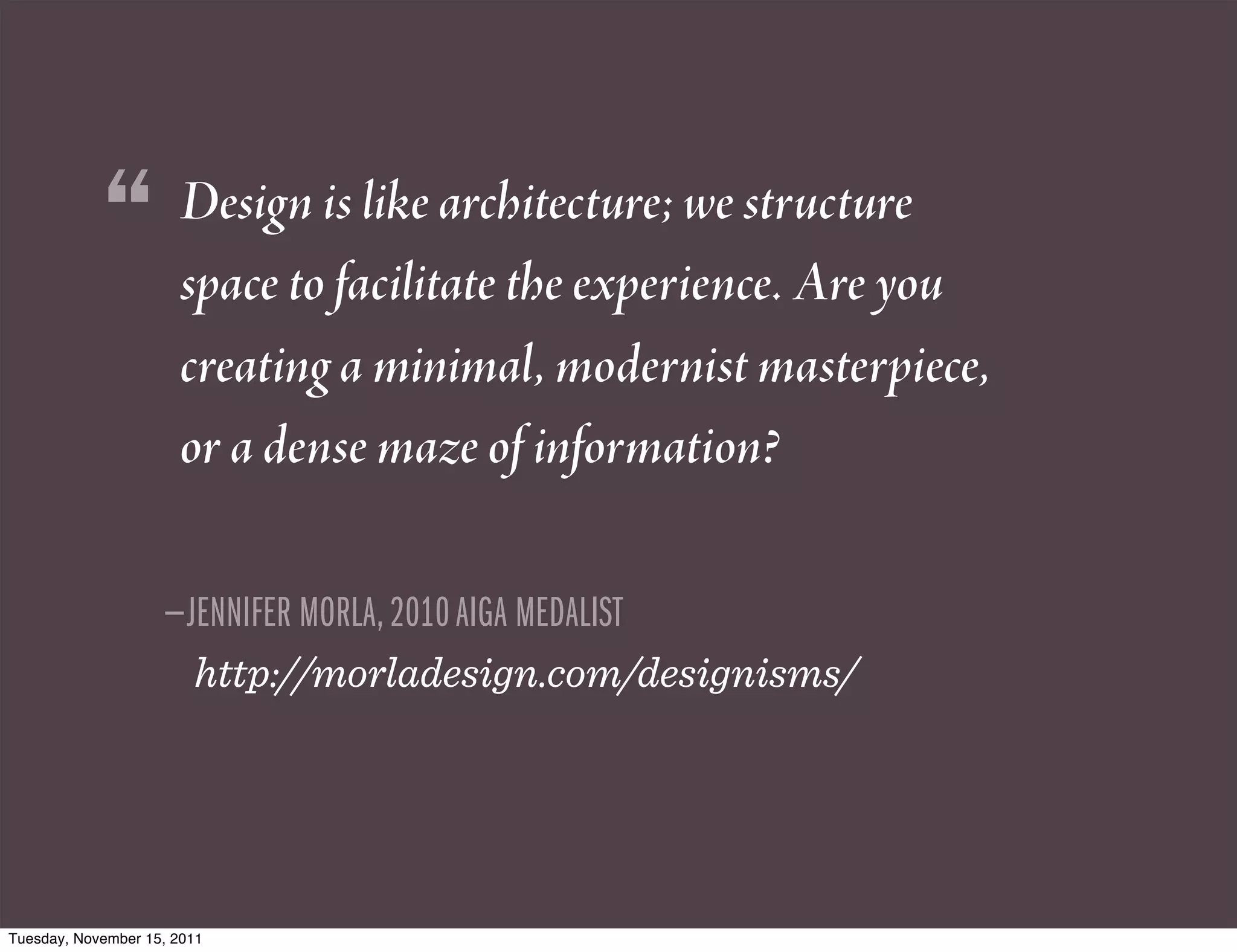 “         Design is like architecture; we structure
                      space to facilitate the experience. Are you
                      creating a minimal, modernist masterpiece,
                      or a dense maze of information?

                    —JENNIFER MORLA, 2010 AIGA MEDALIST
                        http://morladesign.com/designisms/




Tuesday, November 15, 2011
 