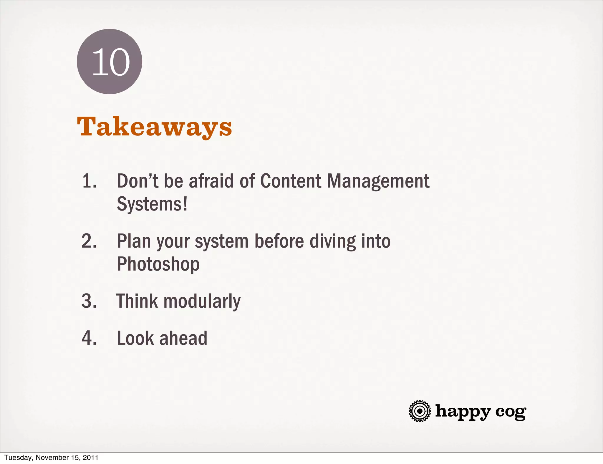 10
                   Takeaways
                     1. Don’t be afraid of Content Management
                        Systems!
                     2. Plan your system before diving into
                        Photoshop
                     3. Think modularly
                     4. Look ahead




Tuesday, November 15, 2011
 