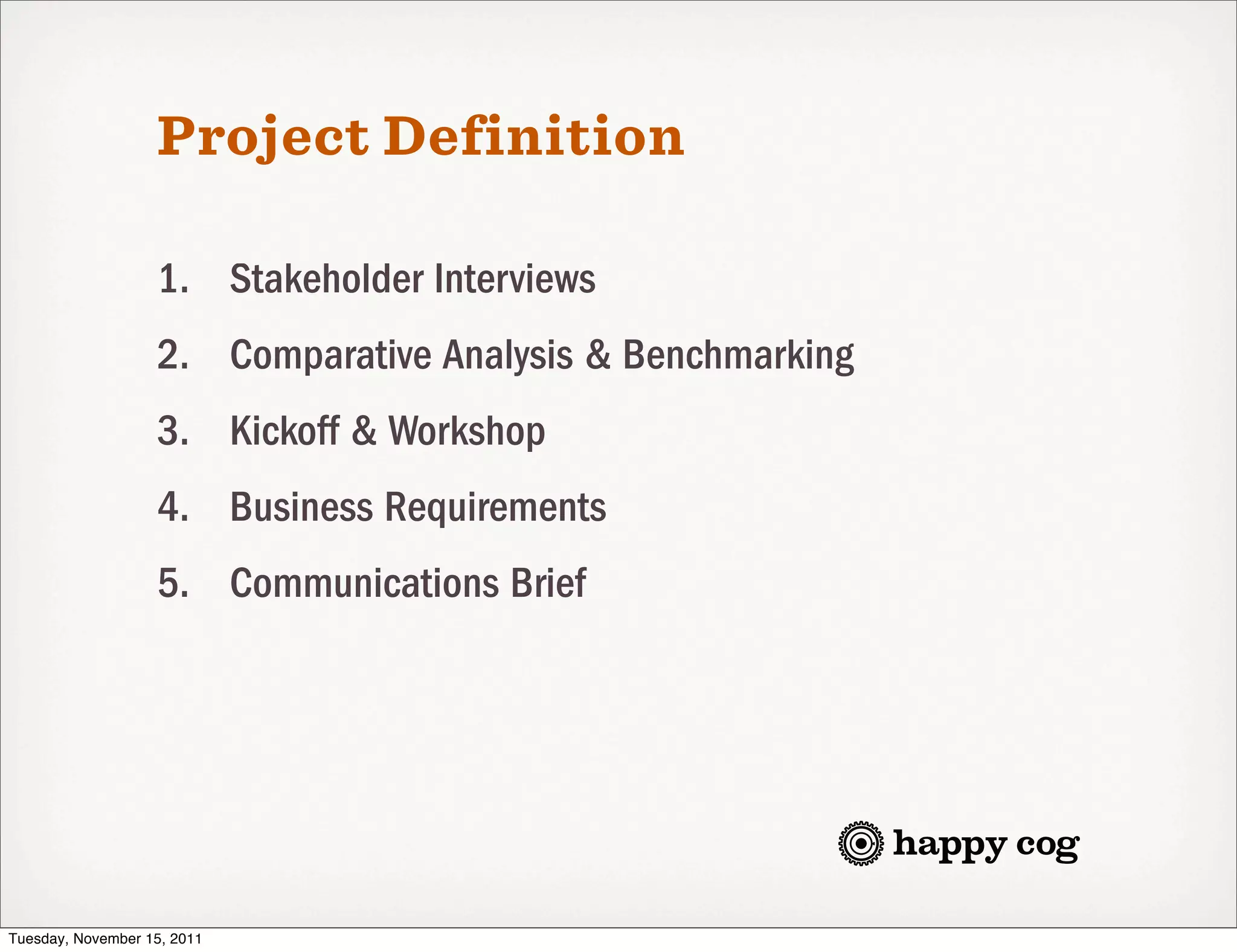 Project Definition

                   1. Stakeholder Interviews
                   2. Comparative Analysis & Benchmarking
                   3. Kickoff & Workshop
                   4. Business Requirements
                   5. Communications Brief




Tuesday, November 15, 2011
 