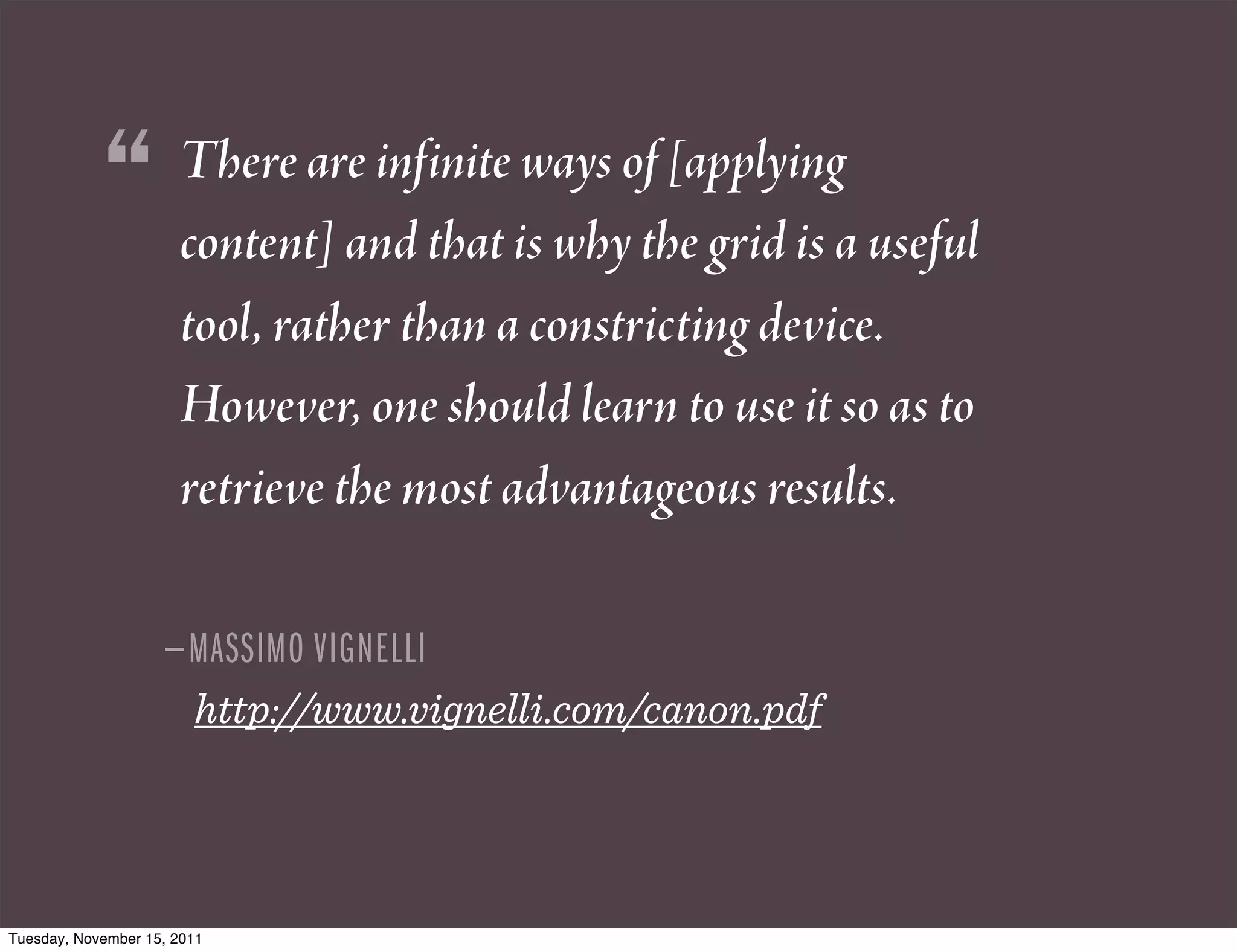 “         There are infinite ways of [applying
                      content] and that is why the grid is a useful
                      tool, rather than a constricting device.
                      However, one should learn to use it so as to
                      retrieve the most advantageous results.

                    — MASSIMO VIGNELLI
                        http://www.vignelli.com/canon.pdf




Tuesday, November 15, 2011
 