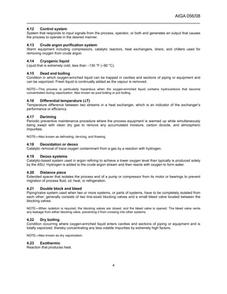 AIGA 056/08
______________________________________________________________________
4
4.12 Control system
System that responds to input signals from the process, operator, or both and generates an output that causes
the process to operate in the desired manner.
4.13 Crude argon purification system
Warm equipment including compressors, catalytic reactors, heat exchangers, driers, and chillers used for
removing oxygen from crude argon.
4.14 Cryogenic liquid
Liquid that is extremely cold, less than −130 °F (–90 °C).
4.15 Dead end boiling
Condition in which oxygen-enriched liquid can be trapped in cavities and sections of piping or equipment and
can be vaporized. Fresh liquid is continually added as the vapour is removed.
NOTE—This process is particularly hazardous when the oxygen-enriched liquid contains hydrocarbons that become
concentrated during vaporization. Also known as pool boiling or pot boiling.
4.16 Differential temperature (∆T)
Temperature difference between two streams in a heat exchanger, which is an indicator of the exchanger’s
performance or efficiency.
4.17 Deriming
Periodic preventive maintenance procedure where the process equipment is warmed up while simultaneously
being swept with clean dry gas to remove any accumulated moisture, carbon dioxide, and atmospheric
impurities.
NOTE—Also known as defrosting, de-icing, and thawing.
4.18 Deoxidation or deoxo
Catalytic removal of trace oxygen contaminant from a gas by a reaction with hydrogen.
4.19 Deoxo systems
Catalytic-based system used in argon refining to achieve a lower oxygen level than typically is produced solely
by the ASU. Hydrogen is added to the crude argon stream and then reacts with oxygen to form water.
4.20 Distance piece
Extended spacer that isolates the process end of a pump or compressor from its motor or bearings to prevent
migration of process fluid, oil, heat, or refrigeration.
4.21 Double block and bleed
Piping/valve system used when two or more systems, or parts of systems, have to be completely isolated from
each other; generally consists of two line-sized blocking valves and a small bleed valve located between the
blocking valves.
NOTE—When isolation is required, the blocking valves are closed, and the bleed valve is opened. The bleed valve vents
any leakage from either blocking valve, preventing it from crossing into other systems.
4.22 Dry boiling
Condition occurring where oxygen-enriched liquid enters cavities and sections of piping or equipment and is
totally vaporized, thereby concentrating any less volatile impurities by extremely high factors.
NOTE—Also known as dry vaporization.
4.23 Exothermic
Reaction that produces heat.
 