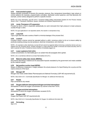 AIGA 056/08
______________________________________________________________________
6
4.33 Instrumented system
System typically composed of sensors (for example, pressure, flow, temperature transmitters), logic solvers or
control systems (for example, programmable controllers, distributed control systems), and final elements (for
example, control valves) designed to perform a specific function.
NOTE—For more information, see IEC 61511, Functional Safety–Safety Instrumented Systems for the Process Industry
Sector—Part 1: Framework, Definitions, System, Hardware and Software Requirements [3].
4.34 Joule–Thompson (JT) expansion
Process by which a fluid is expanded adiabatically (no work removed) from high pressure to lower pressure,
usually through a valve.
NOTE—For gas applications in air separation plants, this results in a temperature drop.
4.35 Labyrinth
Type of gas seal that uses a series of teeth to minimize leakage of the process fluid.
4.36 Lockout
Condition where a device cannot be operated without a wilful, conscious action to do so to ensure safety by
positively isolating energy sources (pressure, electrical, temperature, and chemical).
NOTE— An example is when electricity is turned off and cannot be regained without removing a protective device such as a
padlock from the actuating device. Another example is a valve where the handle is removed and stored securely until it is
safe to operate the valve. A locked-out device shall be immediately tagged out.
4.37 Lower explosive limit (LEL)
Lowest concentration of a flammable gas in an oxidant that will propagate when ignited.
NOTE—LEL is sometimes referred to as lower flammability limit (LFL).
4.38 Material safety data sheets (MSDSs)
Documents describing a material and its associated hazards mandated by the government and made available
by the material supplier.
4.39 Net positive suction head (NPSH)
Margin of difference (measured in height) between the actual pressure of a liquid flowing into a pump and the
vapour pressure of the liquid.
4.40 Nitrogen NF
Nitrogen that meets United States Pharmacopeia and National Formulary (USP–NF) requirements [4].
NOTE—See CGA G-10.1, Commodity Specification for Nitrogen, for additional information [5].
4.41 Nozzle
Pipe connected to any vessel.
4.42 Oxygen-deficient atmosphere/nitrogen-enriched atmosphere
Atmosphere in which the oxygen concentration by volume is less than 19.5%.
4.43 Oxygen-enriched atmosphere
Atmosphere in which the oxygen concentration exceeds 23.5%.
4.44 Oxygen USP
Oxygen that meets USP–NF requirements [4].
NOTE—See CGA G-4.3, Commodity Specification for Oxygen, for additional information [6].
4.45 Pot boiling
See 4.15.
 