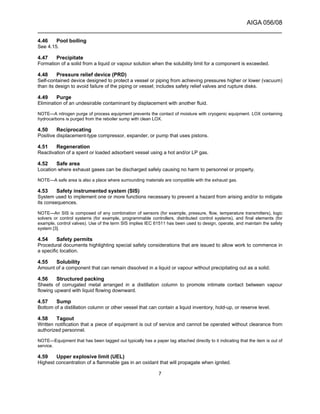 AIGA 056/08
______________________________________________________________________
7
4.46 Pool boiling
See 4.15.
4.47 Precipitate
Formation of a solid from a liquid or vapour solution when the solubility limit for a component is exceeded.
4.48 Pressure relief device (PRD)
Self-contained device designed to protect a vessel or piping from achieving pressures higher or lower (vacuum)
than its design to avoid failure of the piping or vessel; includes safety relief valves and rupture disks.
4.49 Purge
Elimination of an undesirable contaminant by displacement with another fluid.
NOTE—A nitrogen purge of process equipment prevents the contact of moisture with cryogenic equipment. LOX containing
hydrocarbons is purged from the reboiler sump with clean LOX.
4.50 Reciprocating
Positive displacement-type compressor, expander, or pump that uses pistons.
4.51 Regeneration
Reactivation of a spent or loaded adsorbent vessel using a hot and/or LP gas.
4.52 Safe area
Location where exhaust gases can be discharged safely causing no harm to personnel or property.
NOTE—A safe area is also a place where surrounding materials are compatible with the exhaust gas.
4.53 Safety instrumented system (SIS)
System used to implement one or more functions necessary to prevent a hazard from arising and/or to mitigate
its consequences.
NOTE—An SIS is composed of any combination of sensors (for example, pressure, flow, temperature transmitters), logic
solvers or control systems (for example, programmable controllers, distributed control systems), and final elements (for
example, control valves). Use of the term SIS implies IEC 61511 has been used to design, operate, and maintain the safety
system [3].
4.54 Safety permits
Procedural documents highlighting special safety considerations that are issued to allow work to commence in
a specific location.
4.55 Solubility
Amount of a component that can remain dissolved in a liquid or vapour without precipitating out as a solid.
4.56 Structured packing
Sheets of corrugated metal arranged in a distillation column to promote intimate contact between vapour
flowing upward with liquid flowing downward.
4.57 Sump
Bottom of a distillation column or other vessel that can contain a liquid inventory, hold-up, or reserve level.
4.58 Tagout
Written notification that a piece of equipment is out of service and cannot be operated without clearance from
authorized personnel.
NOTE—Equipment that has been tagged out typically has a paper tag attached directly to it indicating that the item is out of
service.
4.59 Upper explosive limit (UEL)
Highest concentration of a flammable gas in an oxidant that will propagate when ignited.
 