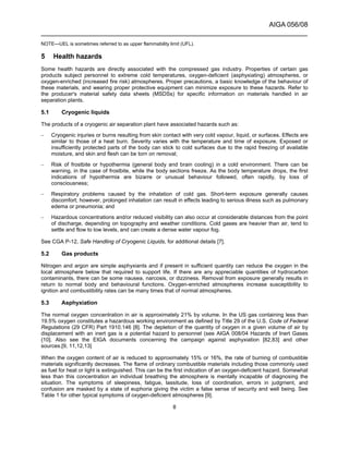 AIGA 056/08
______________________________________________________________________
8
NOTE—UEL is sometimes referred to as upper flammability limit (UFL).
5 Health hazards
Some health hazards are directly associated with the compressed gas industry. Properties of certain gas
products subject personnel to extreme cold temperatures, oxygen-deficient (asphyxiating) atmospheres, or
oxygen-enriched (increased fire risk) atmospheres. Proper precautions, a basic knowledge of the behaviour of
these materials, and wearing proper protective equipment can minimize exposure to these hazards. Refer to
the producer's material safety data sheets (MSDSs) for specific information on materials handled in air
separation plants.
5.1 Cryogenic liquids
The products of a cryogenic air separation plant have associated hazards such as:
– Cryogenic injuries or burns resulting from skin contact with very cold vapour, liquid, or surfaces. Effects are
similar to those of a heat burn. Severity varies with the temperature and time of exposure. Exposed or
insufficiently protected parts of the body can stick to cold surfaces due to the rapid freezing of available
moisture, and skin and flesh can be torn on removal;
– Risk of frostbite or hypothermia (general body and brain cooling) in a cold environment. There can be
warning, in the case of frostbite, while the body sections freeze. As the body temperature drops, the first
indications of hypothermia are bizarre or unusual behaviour followed, often rapidly, by loss of
consciousness;
– Respiratory problems caused by the inhalation of cold gas. Short-term exposure generally causes
discomfort; however, prolonged inhalation can result in effects leading to serious illness such as pulmonary
edema or pneumonia; and
– Hazardous concentrations and/or reduced visibility can also occur at considerable distances from the point
of discharge, depending on topography and weather conditions. Cold gases are heavier than air, tend to
settle and flow to low levels, and can create a dense water vapour fog.
See CGA P-12, Safe Handling of Cryogenic Liquids, for additional details [7].
5.2 Gas products
Nitrogen and argon are simple asphyxiants and if present in sufficient quantity can reduce the oxygen in the
local atmosphere below that required to support life. If there are any appreciable quantities of hydrocarbon
contaminants, there can be some nausea, narcosis, or dizziness. Removal from exposure generally results in
return to normal body and behavioural functions. Oxygen-enriched atmospheres increase susceptibility to
ignition and combustibility rates can be many times that of normal atmospheres.
5.3 Asphyxiation
The normal oxygen concentration in air is approximately 21% by volume. In the US gas containing less than
19.5% oxygen constitutes a hazardous working environment as defined by Title 29 of the U.S. Code of Federal
Regulations (29 CFR) Part 1910.146 [8]. The depletion of the quantity of oxygen in a given volume of air by
displacement with an inert gas is a potential hazard to personnel (see AIGA 008/04 Hazards of Inert Gases
{10]. Also see the EIGA documents concerning the campaign against asphyxiation [82,83] and other
sources.[9, 11,12,13]
When the oxygen content of air is reduced to approximately 15% or 16%, the rate of burning of combustible
materials significantly decreases. The flame of ordinary combustible materials including those commonly used
as fuel for heat or light is extinguished. This can be the first indication of an oxygen-deficient hazard. Somewhat
less than this concentration an individual breathing the atmosphere is mentally incapable of diagnosing the
situation. The symptoms of sleepiness, fatigue, lassitude, loss of coordination, errors in judgment, and
confusion are masked by a state of euphoria giving the victim a false sense of security and well being. See
Table 1 for other typical symptoms of oxygen-deficient atmospheres [9].
 