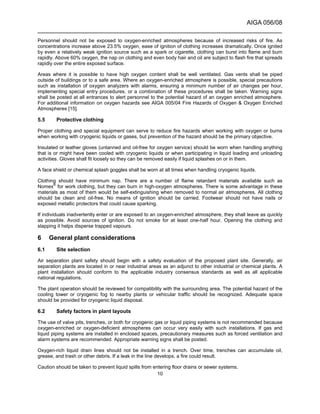 AIGA 056/08
______________________________________________________________________
10
Personnel should not be exposed to oxygen-enriched atmospheres because of increased risks of fire. As
concentrations increase above 23.5% oxygen, ease of ignition of clothing increases dramatically. Once ignited
by even a relatively weak ignition source such as a spark or cigarette, clothing can burst into flame and burn
rapidly. Above 60% oxygen, the nap on clothing and even body hair and oil are subject to flash fire that spreads
rapidly over the entire exposed surface.
Areas where it is possible to have high oxygen content shall be well ventilated. Gas vents shall be piped
outside of buildings or to a safe area. Where an oxygen-enriched atmosphere is possible, special precautions
such as installation of oxygen analyzers with alarms, ensuring a minimum number of air changes per hour,
implementing special entry procedures, or a combination of these procedures shall be taken. Warning signs
shall be posted at all entrances to alert personnel to the potential hazard of an oxygen enriched atmosphere.
For additional information on oxygen hazards see AIGA 005/04 Fire Hazards of Oxygen & Oxygen Enriched
Atmospheres [15].
5.5 Protective clothing
Proper clothing and special equipment can serve to reduce fire hazards when working with oxygen or burns
when working with cryogenic liquids or gases, but prevention of the hazard should be the primary objective.
Insulated or leather gloves (untanned and oil-free for oxygen service) should be worn when handling anything
that is or might have been cooled with cryogenic liquids or when participating in liquid loading and unloading
activities. Gloves shall fit loosely so they can be removed easily if liquid splashes on or in them.
A face shield or chemical splash goggles shall be worn at all times when handling cryogenic liquids.
Clothing should have minimum nap. There are a number of flame retardant materials available such as
Nomex®
for work clothing, but they can burn in high-oxygen atmospheres. There is some advantage in these
materials as most of them would be self-extinguishing when removed to normal air atmospheres. All clothing
should be clean and oil-free. No means of ignition should be carried. Footwear should not have nails or
exposed metallic protectors that could cause sparking.
If individuals inadvertently enter or are exposed to an oxygen-enriched atmosphere, they shall leave as quickly
as possible. Avoid sources of ignition. Do not smoke for at least one-half hour. Opening the clothing and
slapping it helps disperse trapped vapours.
6 General plant considerations
6.1 Site selection
Air separation plant safety should begin with a safety evaluation of the proposed plant site. Generally, air
separation plants are located in or near industrial areas as an adjunct to other industrial or chemical plants. A
plant installation should conform to the applicable industry consensus standards as well as all applicable
national regulations.
The plant operation should be reviewed for compatibility with the surrounding area. The potential hazard of the
cooling tower or cryogenic fog to nearby plants or vehicular traffic should be recognized. Adequate space
should be provided for cryogenic liquid disposal.
6.2 Safety factors in plant layouts
The use of valve pits, trenches, or both for cryogenic gas or liquid piping systems is not recommended because
oxygen-enriched or oxygen-deficient atmospheres can occur very easily with such installations. If gas and
liquid piping systems are installed in enclosed spaces, precautionary measures such as forced ventilation and
alarm systems are recommended. Appropriate warning signs shall be posted.
Oxygen-rich liquid drain lines should not be installed in a trench. Over time, trenches can accumulate oil,
grease, and trash or other debris. If a leak in the line develops, a fire could result.
Caution should be taken to prevent liquid spills from entering floor drains or sewer systems.
 