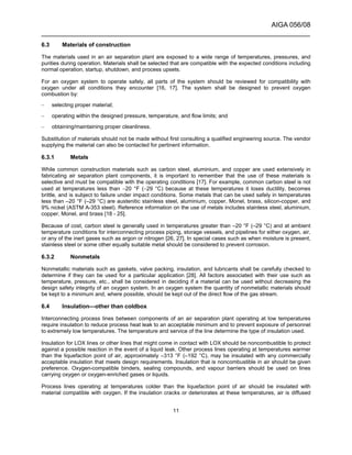 AIGA 056/08
______________________________________________________________________
11
6.3 Materials of construction
The materials used in an air separation plant are exposed to a wide range of temperatures, pressures, and
purities during operation. Materials shall be selected that are compatible with the expected conditions including
normal operation, startup, shutdown, and process upsets.
For an oxygen system to operate safely, all parts of the system should be reviewed for compatibility with
oxygen under all conditions they encounter [16, 17]. The system shall be designed to prevent oxygen
combustion by:
– selecting proper material;
– operating within the designed pressure, temperature, and flow limits; and
– obtaining/maintaining proper cleanliness.
Substitution of materials should not be made without first consulting a qualified engineering source. The vendor
supplying the material can also be contacted for pertinent information.
6.3.1 Metals
While common construction materials such as carbon steel, aluminium, and copper are used extensively in
fabricating air separation plant components, it is important to remember that the use of these materials is
selective and must be compatible with the operating conditions [17]. For example, common carbon steel is not
used at temperatures less than −20 °F (−29 °C) because at these temperatures it loses ductility, becomes
brittle, and is subject to failure under impact conditions. Some metals that can be used safely in temperatures
less than –20 °F (–29 °C) are austenitic stainless steel, aluminium, copper, Monel, brass, silicon-copper, and
9% nickel (ASTM A-353 steel). Reference information on the use of metals includes stainless steel, aluminium,
copper, Monel, and brass [18 - 25].
Because of cost, carbon steel is generally used in temperatures greater than –20 °F (–29 °C) and at ambient
temperature conditions for interconnecting process piping, storage vessels, and pipelines for either oxygen, air,
or any of the inert gases such as argon or nitrogen [26, 27]. In special cases such as when moisture is present,
stainless steel or some other equally suitable metal should be considered to prevent corrosion.
6.3.2 Nonmetals
Nonmetallic materials such as gaskets, valve packing, insulation, and lubricants shall be carefully checked to
determine if they can be used for a particular application [28]. All factors associated with their use such as
temperature, pressure, etc., shall be considered in deciding if a material can be used without decreasing the
design safety integrity of an oxygen system. In an oxygen system the quantity of nonmetallic materials should
be kept to a minimum and, where possible, should be kept out of the direct flow of the gas stream.
6.4 Insulation—other than coldbox
Interconnecting process lines between components of an air separation plant operating at low temperatures
require insulation to reduce process heat leak to an acceptable minimum and to prevent exposure of personnel
to extremely low temperatures. The temperature and service of the line determine the type of insulation used.
Insulation for LOX lines or other lines that might come in contact with LOX should be noncombustible to protect
against a possible reaction in the event of a liquid leak. Other process lines operating at temperatures warmer
than the liquefaction point of air, approximately –313 °F (–192 °C), may be insulated with any commercially
acceptable insulation that meets design requirements. Insulation that is noncombustible in air should be given
preference. Oxygen-compatible binders, sealing compounds, and vapour barriers should be used on lines
carrying oxygen or oxygen-enriched gases or liquids.
Process lines operating at temperatures colder than the liquefaction point of air should be insulated with
material compatible with oxygen. If the insulation cracks or deteriorates at these temperatures, air is diffused
 