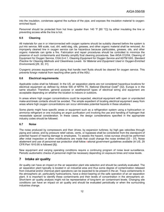 AIGA 056/08
______________________________________________________________________
12
into the insulation, condenses against the surface of the pipe, and exposes the insulation material to oxygen-
enriched liquid.
Personnel should be protected from hot lines (greater than 140 °F [60 °C]) by either insulating the line or
preventing access while the line is hot.
6.5 Cleaning
All materials for use in or interconnected with oxygen systems should be suitably cleaned before the system is
put into service. Mill scale, rust, dirt, weld slag, oils, greases, and other organic material shall be removed. An
improperly cleaned line in oxygen service can be hazardous because particulates, greases, oils, and other
organic materials can ignite a fire. Fabrication and repair procedures should be controlled to minimize the
presence of such contaminants and thereby simplify final cleaning procedures. See AIGA 012/04, Cleaning of
Equipment for Oxygen Service, CGA G-4.1, Cleaning Equipment for Oxygen Service and ASTM G93, Standard
Practice for Cleaning Methods and Cleanliness Levels for Material and Equipment Used in Oxygen-Enriched
Environments [29, 30, 31].
Cryogenic process equipment and piping that handle inert fluids should be cleaned for oxygen service. This
prevents foreign material from reaching other parts of the ASU.
6.6 Electrical requirements
Applicable codes shall be followed. In the US, air separation plants are not considered hazardous locations for
electrical equipment as defined by Article 500 of NFPA 70, National Electrical Code®
[32]. Europe is in the
same situation Therefore, general purpose or weatherproof types of electrical wiring and equipment are
acceptable depending on whether the location is indoors or outdoors.
In areas where high oxygen concentrations could be expected, electrical equipment with open or unprotected
make-and-break contacts should be avoided. The simple expedient of locating electrical equipment away from
areas where high oxygen concentrations can occur eliminates potential hazards in these situations.
Some plants might have specific areas or equipment such as a refrigeration system using a hydrocarbon or
ammonia refrigerant or one including an argon purification unit involving the use and handling of hydrogen that
necessitate special consideration. In these cases, the design considerations specified in the appropriate
industry codes should be followed.
6.7 Noise
The noise produced by compressors and their drives; by expansion turbines; by high gas velocities through
piping and valves; and by pressure relief valves, vents, or bypasses shall be considered from the standpoint of
potential hazard of hearing damage to employees. To assess the hazard, noise surveys should be performed
after initial inspection or when modifications are made that could change the noise emitted [33 - 37]. Noise
abatement and use of personnel ear protection shall follow national government guidelines available (In US, 29
CFR Part 1910.95 is followed [8]).
New equipment and varying operating conditions require a continuing program of noise level surveillance.
Periodic audiometric checks of personnel might be necessary depending on exposure times and noise levels.
7 Intake air quality
Air quality can have an impact on the air separation plant site selection and should be carefully evaluated. The
air separation plant typically is located in an industrial area and thus some degree of contamination released
from industrial and/or chemical plant operations can be expected to be present in the air. Trace contaminants in
the atmospheric air, particularly hydrocarbons, have a direct bearing on the safe operation of an air separation
plant. It is important to identify these contaminants and their levels of concentration in the atmospheric air.
Short-term air quality analysis might not be representative of long-term air contaminant levels. Changing site
conditions can have an impact on air quality and should be evaluated periodically or when the surrounding
industries change.
 