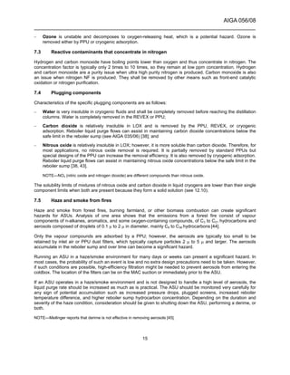AIGA 056/08
______________________________________________________________________
15
– Ozone is unstable and decomposes to oxygen-releasing heat, which is a potential hazard. Ozone is
removed either by PPU or cryogenic adsorption.
7.3 Reactive contaminants that concentrate in nitrogen
Hydrogen and carbon monoxide have boiling points lower than oxygen and thus concentrate in nitrogen. The
concentration factor is typically only 2 times to 10 times, so they remain at low ppm concentration. Hydrogen
and carbon monoxide are a purity issue when ultra high purity nitrogen is produced. Carbon monoxide is also
an issue when nitrogen NF is produced. They shall be removed by other means such as front-end catalytic
oxidation or nitrogen purification.
7.4 Plugging components
Characteristics of the specific plugging components are as follows:
– Water is very insoluble in cryogenic fluids and shall be completely removed before reaching the distillation
columns. Water is completely removed in the REVEX or PPU;
– Carbon dioxide is relatively insoluble in LOX and is removed by the PPU, REVEX, or cryogenic
adsorption. Reboiler liquid purge flows can assist in maintaining carbon dioxide concentrations below the
safe limit in the reboiler sump (see AIGA 035/06) [38]; and
– Nitrous oxide is relatively insoluble in LOX; however, it is more soluble than carbon dioxide. Therefore, for
most applications, no nitrous oxide removal is required. It is partially removed by standard PPUs but
special designs of the PPU can increase the removal efficiency. It is also removed by cryogenic adsorption.
Reboiler liquid purge flows can assist in maintaining nitrous oxide concentrations below the safe limit in the
reboiler sump [38, 43].
NOTE—NOx (nitric oxide and nitrogen dioxide) are different compounds than nitrous oxide.
The solubility limits of mixtures of nitrous oxide and carbon dioxide in liquid cryogens are lower than their single
component limits when both are present because they form a solid solution (see 12.10).
7.5 Haze and smoke from fires
Haze and smoke from forest fires, burning farmland, or other biomass combustion can create significant
hazards for ASUs. Analysis of one area shows that the emissions from a forest fire consist of vapour
components of n-alkanes, aromatics, and some oxygen-containing compounds, of C3 to C21 hydrocarbons and
aerosols composed of droplets of 0.1 µ to 2 µ in diameter, mainly C8 to C36 hydrocarbons [44].
Only the vapour compounds are adsorbed by a PPU; however, the aerosols are typically too small to be
retained by inlet air or PPU dust filters, which typically capture particles 2 µ to 5 µ and larger. The aerosols
accumulate in the reboiler sump and over time can become a significant hazard.
Running an ASU in a haze/smoke environment for many days or weeks can present a significant hazard. In
most cases, the probability of such an event is low and no extra design precautions need to be taken. However,
if such conditions are possible, high-efficiency filtration might be needed to prevent aerosols from entering the
coldbox. The location of the filters can be on the MAC suction or immediately prior to the ASU.
If an ASU operates in a haze/smoke environment and is not designed to handle a high level of aerosols, the
liquid purge rate should be increased as much as is practical. The ASU should be monitored very carefully for
any sign of potential accumulation such as increased pressure drops, plugged screens, increased reboiler
temperature difference, and higher reboiler sump hydrocarbon concentration. Depending on the duration and
severity of the haze condition, consideration should be given to shutting down the ASU, performing a derime, or
both.
NOTE—Meilinger reports that derime is not effective in removing aerosols [45].
 