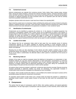 AIGA 056/08
______________________________________________________________________
16
7.6 Contaminant sources
Airborne contaminants can originate from numerous sources. Vents, stacks, flares, swampy areas, process
leaks, natural gas heater emissions, exhausts from internal combustion engines, machinery lubrication system
vents, land fills, and forest or field fires are the most common and frequent sources. Chemical and petroleum
processes on adjoining properties and other processes within the air separation plant site shall be carefully
examined as possible contamination sources.
Acetylene cylinders shall not be stored or used near the air intake of an operating MAC.
Signs should be posted near air compressor intakes prohibiting the parking and running of internal combustion
engines or welding machines in the area. There have been incidents where the exhausts from nearby railroad
diesel locomotives have been attributed to the appearance of acetylene in main condenser liquids.
7.7 Identification of contaminants
Contaminants can be identified by analyzing the ambient air. In the absence of analytical equipment, the
contribution to atmospheric pollution from a given source can be determined by review of the reaction or
process stream to which the stack, vent, or flare is attached. For example, in a petrochemical plant under upset
conditions the types and quantities of chemicals that would be vented can be calculated or accurately
estimated, as can the flow from a pressure relief device (PRD) or vent. Table 3 provides a default air quality
design basis for a typical industrial environment, which can be used if no other information is available.
7.8 Location of air intake
The distance that the air compressor intake shall be kept away from any potential source of airborne
contaminants depends on the plant's capability for removing impurities to avoid hazardous levels of
contaminants within the ASU as well as wind velocity and other weather conditions that can affect contaminant
dilution and dispersal.
Elevating the air intake can take advantage of wind velocity and other weather conditions that can affect
contaminant dilution and dispersal. In the extreme case, two air intakes can be considered, located so that if
the air at one intake is contaminated, the alternate intake is either upwind or crosswind from the sources of
contamination.
7.9 Monitoring intake air
Analysis of the intake air might be necessary where the likelihood of atmospheric air contamination is high.
Analytical methods can vary from periodic determination of total hydrocarbon concentrations to continuous
analysis for both the identification and concentration level of each individual hydrocarbon. The type and
frequency of analysis method shall be determined specifically for each plant, taking into consideration the
process design of the plant and the environment in which it will be operated.
At locations where continuous analysis is performed, contaminant data should be recorded. Records should be
reviewed periodically to determine whether any trends are developing. Any appreciable increases in
contamination levels should be investigated and addressed as soon as possible.
An analyzer, which normally monitors the intake air, can be shifted to the reboiler sump liquid or product LOX to
periodically analyze that liquid for contaminant concentration.
Air separation plants located at sites where such a danger exists and where the operation is unattended or
automated should include a control system function to shut down the ASU when the contamination level
is high.
8 Compressors
This section lists the types of compressors used for ASUs, their auxiliary systems, and special application
considerations. The two major types of compressors used are dynamic or turbo machines, which include axial
 
