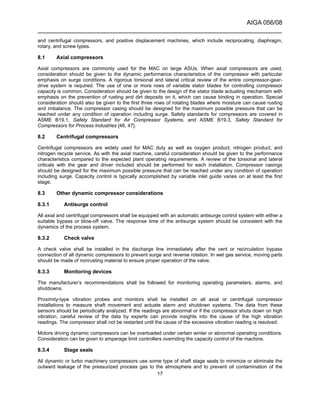 AIGA 056/08
______________________________________________________________________
17
and centrifugal compressors, and positive displacement machines, which include reciprocating, diaphragm,
rotary, and screw types.
8.1 Axial compressors
Axial compressors are commonly used for the MAC on large ASUs. When axial compressors are used,
consideration should be given to the dynamic performance characteristics of the compressor with particular
emphasis on surge conditions. A rigorous torsional and lateral critical review of the entire compressor-gear-
drive system is required. The use of one or more rows of variable stator blades for controlling compressor
capacity is common. Consideration should be given to the design of the stator blade actuating mechanism with
emphasis on the prevention of rusting and dirt deposits on it, which can cause binding in operation. Special
consideration should also be given to the first three rows of rotating blades where moisture can cause rusting
and imbalance. The compressor casing should be designed for the maximum possible pressure that can be
reached under any condition of operation including surge. Safety standards for compressors are covered in
ASME B19.1, Safety Standard for Air Compressor Systems, and ASME B19.3, Safety Standard for
Compressors for Process Industries [46, 47].
8.2 Centrifugal compressors
Centrifugal compressors are widely used for MAC duty as well as oxygen product, nitrogen product, and
nitrogen recycle service. As with the axial machine, careful consideration should be given to the performance
characteristics compared to the expected plant operating requirements. A review of the torsional and lateral
criticals with the gear and driver included should be performed for each installation. Compressor casings
should be designed for the maximum possible pressure that can be reached under any condition of operation
including surge. Capacity control is typically accomplished by variable inlet guide vanes on at least the first
stage.
8.3 Other dynamic compressor considerations
8.3.1 Antisurge control
All axial and centrifugal compressors shall be equipped with an automatic antisurge control system with either a
suitable bypass or blow-off valve. The response time of the antisurge system should be consistent with the
dynamics of the process system.
8.3.2 Check valve
A check valve shall be installed in the discharge line immediately after the vent or recirculation bypass
connection of all dynamic compressors to prevent surge and reverse rotation. In wet gas service, moving parts
should be made of nonrusting material to ensure proper operation of the valve.
8.3.3 Monitoring devices
The manufacturer’s recommendations shall be followed for monitoring operating parameters, alarms, and
shutdowns.
Proximity-type vibration probes and monitors shall be installed on all axial or centrifugal compressor
installations to measure shaft movement and actuate alarm and shutdown systems. The data from these
sensors should be periodically analyzed. If the readings are abnormal or if the compressor shuts down on high
vibration, careful review of the data by experts can provide insights into the cause of the high vibration
readings. The compressor shall not be restarted until the cause of the excessive vibration reading is resolved.
Motors driving dynamic compressors can be overloaded under certain winter or abnormal operating conditions.
Consideration can be given to amperage limit controllers overriding the capacity control of the machine.
8.3.4 Stage seals
All dynamic or turbo machinery compressors use some type of shaft stage seals to minimize or eliminate the
outward leakage of the pressurized process gas to the atmosphere and to prevent oil contamination of the
 