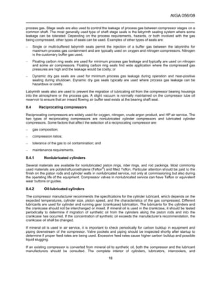 AIGA 056/08
______________________________________________________________________
18
process gas. Stage seals are also used to control the leakage of process gas between compressor stages on a
common shaft. The most generally used type of shaft stage seals is the labyrinth sealing system where some
leakage can be tolerated. Depending on the process requirements, hazards, or both involved with the gas
being compressed, other types of seals can be used. Examples of other types of seals are:
– Single or multi-buffered labyrinth seals permit the injection of a buffer gas between the labyrinths for
maximum process gas containment and are typically used on oxygen and nitrogen compressors. Nitrogen
is the customary buffer gas used;
– Floating carbon ring seals are used for minimum process gas leakage and typically are used on nitrogen
and some air compressors. Floating carbon ring seals find wide application where the compressed gas
pressures are high and the leakage would be costly; or
– Dynamic dry gas seals are used for minimum process gas leakage during operation and near-positive
sealing during shutdown. Dynamic dry gas seals typically are used where process gas leakage can be
hazardous or costly.
Labyrinth seals also are used to prevent the migration of lubricating oil from the compressor bearing housings
into the atmosphere or the process gas. A slight vacuum is normally maintained on the compressor lube oil
reservoir to ensure that an inward flowing air buffer seal exists at the bearing shaft seal.
8.4 Reciprocating compressors
Reciprocating compressors are widely used for oxygen, nitrogen, crude argon product, and HP air service. The
two types of reciprocating compressors are nonlubricated cylinder compressors and lubricated cylinder
compressors. Some factors that affect the selection of a reciprocating compressor are:
– gas composition;
– compression ratios;
– tolerance of the gas to oil contamination; and
– maintenance requirements.
8.4.1 Nonlubricated cylinders
Several materials are available for nonlubricated piston rings, rider rings, and rod packings. Most commonly
used materials are polytetrafluoroethylene (Teflon®
) and filled Teflon. Particular attention should be paid to the
finish on the piston rods and cylinder walls in nonlubricated service, not only at commissioning but also during
the operating life of the equipment. Compressor valves in nonlubricated service can have Teflon or equivalent
wear buttons or guides.
8.4.2 Oil-lubricated cylinders
The compressor manufacturer recommends the specifications for the cylinder lubricant, which depends on the
expected temperatures, cylinder size, piston speed, and the characteristics of the gas compressed. Different
lubricants are used for cylinder and running gear (crankcase) lubrication. The lubricants for the cylinders and
the crankcase should not be interchanged or mixed. If mineral oil is used in the crankcase, it should be tested
periodically to determine if migration of synthetic oil from the cylinders along the piston rods and into the
crankcase has occurred. If the concentration of synthetic oil exceeds the manufacturer’s recommendation, the
crankcase oil shall be changed.
If mineral oil is used in air service, it is important to check periodically for carbon buildup in equipment and
piping downstream of the compressor. Valve pockets and piping should be inspected shortly after startup to
determine if proper feed rates are being used. Excessive feed rates cause higher carbon buildup and possible
liquid slugging.
If an existing compressor is converted from mineral oil to synthetic oil, both the compressor and the lubricant
manufacturers should be consulted. The complete interior of cylinders, lubricators, intercoolers, and
 
