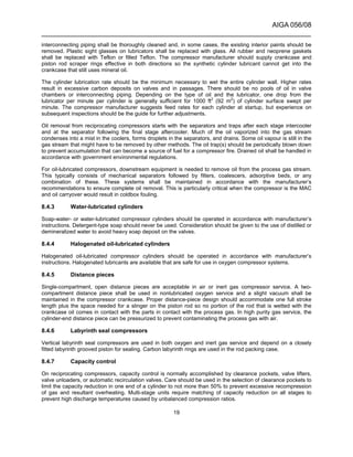 AIGA 056/08
______________________________________________________________________
19
interconnecting piping shall be thoroughly cleaned and, in some cases, the existing interior paints should be
removed. Plastic sight glasses on lubricators shall be replaced with glass. All rubber and neoprene gaskets
shall be replaced with Teflon or filled Teflon. The compressor manufacturer should supply crankcase and
piston rod scraper rings effective in both directions so the synthetic cylinder lubricant cannot get into the
crankcase that still uses mineral oil.
The cylinder lubrication rate should be the minimum necessary to wet the entire cylinder wall. Higher rates
result in excessive carbon deposits on valves and in passages. There should be no pools of oil in valve
chambers or interconnecting piping. Depending on the type of oil and the lubricator, one drop from the
lubricator per minute per cylinder is generally sufficient for 1000 ft2
(92 m2
) of cylinder surface swept per
minute. The compressor manufacturer suggests feed rates for each cylinder at startup, but experience on
subsequent inspections should be the guide for further adjustments.
Oil removal from reciprocating compressors starts with the separators and traps after each stage intercooler
and at the separator following the final stage aftercooler. Much of the oil vaporized into the gas stream
condenses into a mist in the coolers, forms droplets in the separators, and drains. Some oil vapour is still in the
gas stream that might have to be removed by other methods. The oil trap(s) should be periodically blown down
to prevent accumulation that can become a source of fuel for a compressor fire. Drained oil shall be handled in
accordance with government environmental regulations.
For oil-lubricated compressors, downstream equipment is needed to remove oil from the process gas stream.
This typically consists of mechanical separators followed by filters, coalescers, adsorptive beds, or any
combination of these. These systems shall be maintained in accordance with the manufacturer’s
recommendations to ensure complete oil removal. This is particularly critical when the compressor is the MAC
and oil carryover would result in coldbox fouling.
8.4.3 Water-lubricated cylinders
Soap-water- or water-lubricated compressor cylinders should be operated in accordance with manufacturer’s
instructions. Detergent-type soap should never be used. Consideration should be given to the use of distilled or
demineralized water to avoid heavy soap deposit on the valves.
8.4.4 Halogenated oil-lubricated cylinders
Halogenated oil-lubricated compressor cylinders should be operated in accordance with manufacturer’s
instructions. Halogenated lubricants are available that are safe for use in oxygen compressor systems.
8.4.5 Distance pieces
Single-compartment, open distance pieces are acceptable in air or inert gas compressor service. A two-
compartment distance piece shall be used in nonlubricated oxygen service and a slight vacuum shall be
maintained in the compressor crankcase. Proper distance-piece design should accommodate one full stroke
length plus the space needed for a slinger on the piston rod so no portion of the rod that is wetted with the
crankcase oil comes in contact with the parts in contact with the process gas. In high purity gas service, the
cylinder-end distance piece can be pressurized to prevent contaminating the process gas with air.
8.4.6 Labyrinth seal compressors
Vertical labyrinth seal compressors are used in both oxygen and inert gas service and depend on a closely
fitted labyrinth grooved piston for sealing. Carbon labyrinth rings are used in the rod packing case.
8.4.7 Capacity control
On reciprocating compressors, capacity control is normally accomplished by clearance pockets, valve lifters,
valve unloaders, or automatic recirculation valves. Care should be used in the selection of clearance pockets to
limit the capacity reduction in one end of a cylinder to not more than 50% to prevent excessive recompression
of gas and resultant overheating. Multi-stage units require matching of capacity reduction on all stages to
prevent high discharge temperatures caused by unbalanced compression ratios.
 