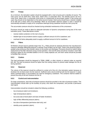 AIGA 056/08
______________________________________________________________________
21
8.9.1 Pumps
As a minimum, the lubrication system should be equipped with a main oil pump and a standby oil source. The
main pump can be shaft drive, motor drive, steam drive, or pneumatic drive. The standby source can be a
motor drive, steam drive, or pneumatic drive pump or a pressurized oil accumulator system. If two pumps are
used, they should not be dependent on the same source of power. Each pump should have a strainer installed
at its inlet and a check valve at its discharge. When an accumulator reservoir system is used, it should be
automatically activated to supply oil for compressor bearings during coastdown should the main pump fail.
The accumulator pressure should be checked during scheduled maintenance of the compressor.
Provisions should be made to allow for adequate lubrication of dynamic compressors during loss of the main
lubrication pump. These alternatives include:
− reverse rotation protection on the main oil pump;
− bladder-type oil accumulators sized to supply a sufficient amount of oil for coastdown; and
− overhead oil tanks adequately sized to supply a sufficient amount of oil for coastdown.
8.9.2 Filters
Oil filtration should remove particles larger than 10 µ. Filters should be replaced whenever the manufacturer’s
maximum allowable differential pressure is reached. Dual oil filters can be used. These units should be piped in
parallel using continuous flow transfer valves on the suction and discharge. Provisions should be made to allow
replacement of the filter elements during normal operation. Vent and fill valves should be included in each filter
housing to allow for the controlled addition of oil to a newly replaced unit, and drain valves should be provided
to facilitate filter removal.
8.9.3 Coolers
The heat exchangers should be designed to TEMA, ASME, or other industry or national codes as required
[48, 49]. The lube oil pressure should be higher than the cooling medium to prevent water leakage into the oil
during operation.
8.9.4 Reservoir
The volume of the reservoir should be sufficient to contain all of the oil in the lubrication system because on
shutdown the oil drains back into the reservoir. Sufficient extra volume shall be built into the reservoir in cases
where overhead tanks or accumulators are used for emergency coastdown. This container shall be sealed to
prevent the entry of dirt and moisture into the oil.
8.9.5 Control and instrumentation
On large compressors, dual lube oil pressure sensors should be provided in the lube oil pressure system. This
instrumentation should start up the auxiliary oil pump, shut down the compressor, and provide a permissive
start signal.
Instrumentation should be included to detect the following conditions:
– low oil pressure (alarm and shutdown);
– high oil temperature (alarm);
– low sump lube oil level (alarm and lube oil heater shutdown);
– high oil filter differential pressure (alarm);
– low lube oil temperature (permissive start only); and
– standby pump operation (alarm).
 