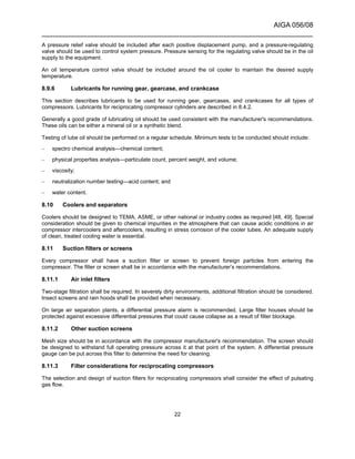 AIGA 056/08
______________________________________________________________________
22
A pressure relief valve should be included after each positive displacement pump, and a pressure-regulating
valve should be used to control system pressure. Pressure sensing for the regulating valve should be in the oil
supply to the equipment.
An oil temperature control valve should be included around the oil cooler to maintain the desired supply
temperature.
8.9.6 Lubricants for running gear, gearcase, and crankcase
This section describes lubricants to be used for running gear, gearcases, and crankcases for all types of
compressors. Lubricants for reciprocating compressor cylinders are described in 8.4.2.
Generally a good grade of lubricating oil should be used consistent with the manufacturer's recommendations.
These oils can be either a mineral oil or a synthetic blend.
Testing of lube oil should be performed on a regular schedule. Minimum tests to be conducted should include:
– spectro chemical analysis—chemical content;
– physical properties analysis—particulate count, percent weight, and volume;
– viscosity;
– neutralization number testing—acid content; and
– water content.
8.10 Coolers and separators
Coolers should be designed to TEMA, ASME, or other national or industry codes as required [48, 49]. Special
consideration should be given to chemical impurities in the atmosphere that can cause acidic conditions in air
compressor intercoolers and aftercoolers, resulting in stress corrosion of the cooler tubes. An adequate supply
of clean, treated cooling water is essential.
8.11 Suction filters or screens
Every compressor shall have a suction filter or screen to prevent foreign particles from entering the
compressor. The filter or screen shall be in accordance with the manufacturer’s recommendations.
8.11.1 Air inlet filters
Two-stage filtration shall be required. In severely dirty environments, additional filtration should be considered.
Insect screens and rain hoods shall be provided when necessary.
On large air separation plants, a differential pressure alarm is recommended. Large filter houses should be
protected against excessive differential pressures that could cause collapse as a result of filter blockage.
8.11.2 Other suction screens
Mesh size should be in accordance with the compressor manufacturer's recommendation. The screen should
be designed to withstand full operating pressure across it at that point of the system. A differential pressure
gauge can be put across this filter to determine the need for cleaning.
8.11.3 Filter considerations for reciprocating compressors
The selection and design of suction filters for reciprocating compressors shall consider the effect of pulsating
gas flow.
 