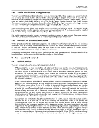 AIGA 056/08
______________________________________________________________________
23
8.12 Special considerations for oxygen service
There are special hazards and considerations when compressing and handling oxygen, and special materials
and operating conditions shall be adhered to for safely operating an oxygen compressor. In particular, the
discharge temperatures for each stage shall be maintained at or below manufacturer’s specifications. Details of
these are given in CGA G-4.1; AIGA 021/05, (CGA G-4.4) Oxygen Pipeline Systems; CGA G-4.6, Oxygen
Compressor Installation and Operation Guide; EIGA Doc. 27/01, Centrifugal compressors for oxygen service;
and AIGA 048/08, Reciprocating compressors for oxygen service [29, 50, 51, 52, 53].
Each oxygen compressor should have isolation valves in the inlet and discharge piping. For maximum safety,
the valves should be remotely operated with manual and automatic control. A vent valve should be installed
between the isolating valves and the discharge flange of the compressor.
For nonlubricated reciprocating oxygen compressors, rod packing can be water cooled. Clearance pockets,
valve lifters, and valve unloaders shall not be used in reciprocating oxygen compressors.
8.13 Operating and maintenance procedures
Written procedures shall be used to start, operate, and shut down each compressor unit. The key operating
parameters shall be monitored periodically. Abnormal conditions and trends shall be investigated and resolved.
In particular, product compressors should be shut down on low suction pressure to prevent product
contamination, pulling a vacuum, or both on cryogenic equipment.
A preventive maintenance schedule should be prepared for each compressor unit. Frequencies should be
based initially on vendor recommendations and eventually on historical data.
9 Air contaminant removal
9.1 Removal methods
There are various methods for removing trace components [54]:
– PPUs consist of two or more vessels filled with adsorbent. One vessel is online removing the contaminants
from the air while the other vessel is offline being regenerated. There can be one, two, or more layers of
adsorbents tailored to remove specific components. Typical adsorbents used are alumina for water
removal and 13X molecular sieve for water, carbon dioxide, and hydrocarbon removal. PPUs remove all of
the water contained in the air, over 99.9% of the carbon dioxide, and many hydrocarbons. A few of the light
hydrocarbons are not removed, and must be dealt with in the coldbox with a combination of liquid purge
and cryogenic adsorbers;
– REVEXs consist of one or more BAHXs. Air with all of the contained contaminants is sent into the BAHXs.
Water, 99+% of the carbon dioxide, and the higher boiling hydrocarbons are frozen out and removed in the
REVEX. After a period of time (2 min to 15 min) the air passage is depressurized and waste gas from the
process is sent through the same passage countercurrently to the air. The impurities are removed by the
LP waste gas stream and the passages are cleaned. Two sets of alternating passages are periodically
switched to keep a constant flow of purified air to the distillation columns. Some of the contaminants are
not removed in the REVEX, primarily trace amounts of carbon dioxide and low boiling hydrocarbons
including acetylene. Cryogenic adsorbers and a liquid purge prevent those compounds from concentrating
to unsafe levels in the downstream equipment;
– Regenerators are similar to the REVEX except that instead of BAHXs, vessels filled with quartzite pebbles
are used and act as a heat sink. As the air is cooled by the refrigeration stored in the pebbles, the
contaminants are frozen on the pebbles and removed from the air stream. After a period of time
(2 min to 15 min), the vessels are switched and the waste gas removes the frozen contaminants and cools
the pebbles to the operating temperature. Two sets of alternating regenerators are periodically switched to
keep a constant flow of purified air to the distillation columns. Tubes containing product oxygen or nitrogen
are sometimes routed through the bed of pebbles, warming the gases to ambient temperature. Also, a
portion of the air can bypass the regenerators and is cleaned up by HP driers, REVEX, caustic scrubbers,
or any combination of these. Some of the contaminants are not removed in the regenerators, primarily
 