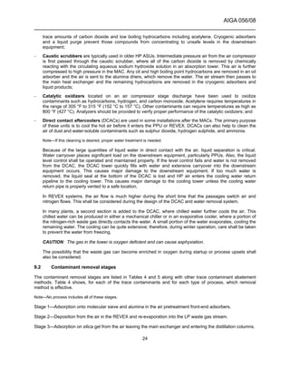 AIGA 056/08
______________________________________________________________________
24
trace amounts of carbon dioxide and low boiling hydrocarbons including acetylene. Cryogenic adsorbers
and a liquid purge prevent those compounds from concentrating to unsafe levels in the downstream
equipment;
– Caustic scrubbers are typically used in older HP ASUs. Intermediate pressure air from the air compressor
is first passed through the caustic scrubber, where all of the carbon dioxide is removed by chemically
reacting with the circulating aqueous sodium hydroxide solution in an absorption tower. This air is further
compressed to high pressure in the MAC. Any oil and high boiling point hydrocarbons are removed in an oil
adsorber and the air is sent to the alumina driers, which remove the water. The air stream then passes to
the main heat exchanger and the remaining hydrocarbons are removed in the cryogenic adsorbers and
liquid products;
– Catalytic oxidizers located on an air compressor stage discharge have been used to oxidize
contaminants such as hydrocarbons, hydrogen, and carbon monoxide. Acetylene requires temperatures in
the range of 305 °F to 315 °F (152 °C to 157 °C). Other contaminants can require temperatures as high as
800 °F (427 °C). Analyzers should be provided to verify proper performance of the catalytic oxidizers; and
– Direct contact aftercoolers (DCACs) are used in some installations after the MACs. The primary purpose
of these units is to cool the hot air before it enters the PPU or REVEX. DCACs can also help to clean the
air of dust and water-soluble contaminants such as sulphur dioxide, hydrogen sulphide, and ammonia.
Note—If this cleaning is desired, proper water treatment is needed.
Because of the large quantities of liquid water in direct contact with the air, liquid separation is critical.
Water carryover places significant load on the downstream equipment, particularly PPUs. Also, the liquid
level control shall be operated and maintained properly. If the level control fails and water is not removed
from the DCAC, the DCAC tower quickly fills with water and extensive carryover into the downstream
equipment occurs. This causes major damage to the downstream equipment. If too much water is
removed, the liquid seal at the bottom of the DCAC is lost and HP air enters the cooling water return
pipeline to the cooling tower. This causes major damage to the cooling tower unless the cooling water
return pipe is properly vented to a safe location.
In REVEX systems, the air flow is much higher during the short time that the passages switch air and
nitrogen flows. This shall be considered during the design of the DCAC and water removal system.
In many plants, a second section is added to the DCAC, where chilled water further cools the air. This
chilled water can be produced in either a mechanical chiller or in an evaporative cooler, where a portion of
the nitrogen-rich waste gas directly contacts the water. A small portion of the water evaporates, cooling the
remaining water. The cooling can be quite extensive; therefore, during winter operation, care shall be taken
to prevent the water from freezing.
CAUTION: The gas in the tower is oxygen deficient and can cause asphyxiation.
The possibility that the waste gas can become enriched in oxygen during startup or process upsets shall
also be considered.
9.2 Contaminant removal stages
The contaminant removal stages are listed in Tables 4 and 5 along with other trace contaminant abatement
methods. Table 4 shows, for each of the trace contaminants and for each type of process, which removal
method is effective.
Note—No process includes all of these stages.
Stage 1—Adsorption onto molecular sieve and alumina in the air pretreatment front-end adsorbers.
Stage 2—Deposition from the air in the REVEX and re-evaporation into the LP waste gas stream.
Stage 3—Adsorption on silica gel from the air leaving the main exchanger and entering the distillation columns.
 