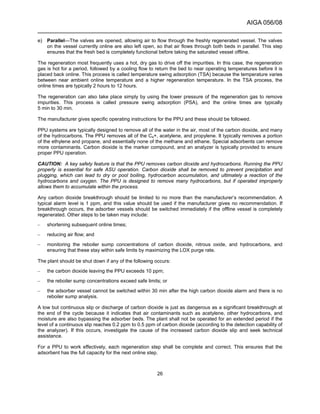 AIGA 056/08
______________________________________________________________________
26
e) Parallel—The valves are opened, allowing air to flow through the freshly regenerated vessel. The valves
on the vessel currently online are also left open, so that air flows through both beds in parallel. This step
ensures that the fresh bed is completely functional before taking the saturated vessel offline.
The regeneration most frequently uses a hot, dry gas to drive off the impurities. In this case, the regeneration
gas is hot for a period, followed by a cooling flow to return the bed to near operating temperatures before it is
placed back online. This process is called temperature swing adsorption (TSA) because the temperature varies
between near ambient online temperature and a higher regeneration temperature. In the TSA process, the
online times are typically 2 hours to 12 hours.
The regeneration can also take place simply by using the lower pressure of the regeneration gas to remove
impurities. This process is called pressure swing adsorption (PSA), and the online times are typically
5 min to 30 min.
The manufacturer gives specific operating instructions for the PPU and these should be followed.
PPU systems are typically designed to remove all of the water in the air, most of the carbon dioxide, and many
of the hydrocarbons. The PPU removes all of the C4+, acetylene, and propylene. It typically removes a portion
of the ethylene and propane, and essentially none of the methane and ethane. Special adsorbents can remove
more contaminants. Carbon dioxide is the marker compound, and an analyzer is typically provided to ensure
proper PPU operation.
CAUTION: A key safety feature is that the PPU removes carbon dioxide and hydrocarbons. Running the PPU
properly is essential for safe ASU operation. Carbon dioxide shall be removed to prevent precipitation and
plugging, which can lead to dry or pool boiling, hydrocarbon accumulation, and ultimately a reaction of the
hydrocarbons and oxygen. The PPU is designed to remove many hydrocarbons, but if operated improperly
allows them to accumulate within the process.
Any carbon dioxide breakthrough should be limited to no more than the manufacturer’s recommendation. A
typical alarm level is 1 ppm, and this value should be used if the manufacturer gives no recommendation. If
breakthrough occurs, the adsorber vessels should be switched immediately if the offline vessel is completely
regenerated. Other steps to be taken may include:
– shortening subsequent online times;
– reducing air flow; and
– monitoring the reboiler sump concentrations of carbon dioxide, nitrous oxide, and hydrocarbons, and
ensuring that these stay within safe limits by maximizing the LOX purge rate.
The plant should be shut down if any of the following occurs:
– the carbon dioxide leaving the PPU exceeds 10 ppm;
– the reboiler sump concentrations exceed safe limits; or
– the adsorber vessel cannot be switched within 30 min after the high carbon dioxide alarm and there is no
reboiler sump analysis.
A low but continuous slip or discharge of carbon dioxide is just as dangerous as a significant breakthrough at
the end of the cycle because it indicates that air contaminants such as acetylene, other hydrocarbons, and
moisture are also bypassing the adsorber beds. The plant shall not be operated for an extended period if the
level of a continuous slip reaches 0.2 ppm to 0.5 ppm of carbon dioxide (according to the detection capability of
the analyzer). If this occurs, investigate the cause of the increased carbon dioxide slip and seek technical
assistance.
For a PPU to work effectively, each regeneration step shall be complete and correct. This ensures that the
adsorbent has the full capacity for the next online step.
 