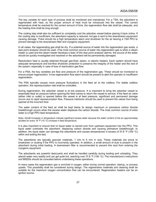 AIGA 056/08
______________________________________________________________________
27
The key variable for each type of process shall be monitored and maintained. For a TSA, the adsorbent is
regenerated with heat, so the proper amount of heat must be introduced into the vessel. The correct
temperature shall be reached for the correct amount of time, the regeneration flow rate shall be adequate, and
the heating time shall be long enough.
The cooling step shall also be sufficient to completely cool the adsorber vessel before placing it back online. If
the cooling step is insufficient, the adsorbent capacity is reduced; hot gas is sent to the downstream equipment
causing damage. There should be a high temperature alarm and shutdown for the air leaving a TSA PPU to
prevent damage to the downstream filter and cryogenic equipment.
In all cases, the regenerating gas shall be dry. If a potential source of water into the regeneration gas exists, a
dew point analyzer should be used. (The most common source of water into regeneration gas is when a steam
heater is used and the steam heater develops a leak.) If the dew point analyzer alarms, the source of the water
should be quickly investigated and resolved or the adsorbent will be permanently damaged.
Reactivation heat is usually obtained through gas-fired, steam, or electric heaters. Each system should have
adequate temperature and low-flow shutdown protection to preserve the integrity of the heater and the rest of
the system, especially in case of loss of reactivation gas flow.
For a PSA, the key variables are flow and pressure of the regeneration gas. These should be monitored to
ensure proper regeneration. A low regeneration flow alarm should be present to alert the operator to insufficient
regeneration.
The PSA typically causes more pressure fluctuations in the feed air to the coldbox. For stable coldbox
operation, the repressurization rate shall be controlled.
During regeneration, the adsorber vessel is at low pressure. It is important to bring the adsorber vessel to
essentially feed air pressure before opening the feed valves to return the vessel to service. If the feed air valve
(either inlet or outlet) is opened before the vessel is at feed pressure, significant and permanent damage
occurs due to rapid repressurization flow. Pressure interlocks should be used to prevent the valves from being
opened at the incorrect time.
The water content of the feed air shall be kept below its design maximum or premature carbon dioxide
breakthrough occurs when the excess water displaces the carbon dioxide. The most common source of extra
water is a high PPU feed temperature.
Note—Small increases in temperature indicate significant excess water because the water content of the air approximately
doubles for every 18 °F (10 °C) increase in feed temperature.
It is also important to ensure that no liquid water is carried over from upstream equipment into the PPU. This
liquid water overloads the adsorbent, displacing carbon dioxide and causing premature breakthrough. In
addition, the liquid water can damage the adsorbents and causes temperatures in excess of 37.8 °F (100 °C)
within and exiting the bed.
The adsorbents are typically granular materials, 1 mm to 5 mm in size. These materials are prone to
breakdown or dusting if the PPU is incorrectly operated. In addition, a small amount of dust is present in the
adsorbent during initial loading. A downstream filter is recommended to prevent this dust from entering the
cryogenic equipment.
The adsorbents are powerful desiccants and shall be handled carefully during loading and unloading. They
adsorb water very readily and can get quite hot, reaching over 37.8 °F (100 °C). The manufacture’s instructions
and MSDSs should be consulted before undertaking these operations.
In many cases the regeneration gas is enriched in oxygen, either during normal operation, startup, or process
upsets. This possibility shall be considered during design. The regeneration materials and cleaning shall be
suitable for the maximum oxygen concentration that can be encountered. Regeneration heaters can be an
ignition source.
 