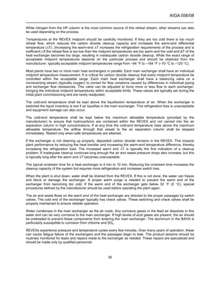 AIGA 056/08
______________________________________________________________________
30
While nitrogen from the HP column is the most common source of this reheat stream, other streams can also
be used depending on the process.
Temperatures at the REVEX midpoint should be carefully monitored. If they are too cold there is too much
reheat flow, which reduces the carbon dioxide cleanup capacity and increases the warm-end differential
temperature (∆T). (Increasing the warm-end ∆T increases the refrigeration requirements of the process and is
inefficient.) If the reheat flow is too low then the midpoint temperatures are too warm and the cold end ∆T of the
heat exchanger becomes too large, resulting in inadequate carbon dioxide cleanup. While the exact range of
acceptable midpoint temperatures depends on the particular process and should be obtained from the
manufacturer, typically acceptable midpoint temperatures range from –94 °F to –184 °F (–70 °C to –120 °C).
Most plants have two or more main heat exchangers in parallel. Each main exchanger shall have an individual
midpoint temperature measurement. It is critical for carbon dioxide cleanup that every midpoint temperature be
controlled within the acceptable range. Each main heat exchanger shall have a balancing valve on a
nonreversing stream (typically oxygen) to correct for flow variations caused by differences in individual piping
and exchanger flow resistances. This valve can be adjusted to force more or less flow to each exchanger,
bringing the individual midpoint temperatures within acceptable limits. These valves are typically set during the
initial plant commissioning and are rarely readjusted.
The cold-end temperature shall be kept above the liquefaction temperature of air. When the exchanger is
switched the liquid inventory is lost if air liquefies in the main exchanger. This refrigeration loss is unacceptable
and equipment damage can also occur.
The cold-end temperature shall be kept below the maximum allowable temperature (provided by the
manufacturer) to ensure that hydrocarbons are contained within the REVEX and not carried into the air
separation column in high concentrations. If at any time the cold-end temperature rises above the maximum
allowable temperature, the airflow through that vessel to the air separation column shall be stopped
immediately. Restart only when safe temperatures are attained.
If the exchanger is not cleaning up properly, deposited carbon dioxide remains in the REVEX. This impacts
plant performance by reducing the heat transfer and increasing the warm-end temperature difference, thereby
increasing the refrigeration load. The increased warm end ∆T is typically the first indication of a cleanup
problem. If inadequate cleanup continues long enough the air and waste pressure drops also increase, but this
is typically long after the warm end ∆T becomes unacceptable.
The typical onstream time for a heat exchanger is 4 min to 10 min. Reducing the onstream time increases the
cleanup capacity of the system but requires more refrigeration and increases switch loss.
When the plant is shut down, water shall be drained from the REVEX. If this is not done, the water can freeze
and block or damage the exchanger. A proper warm purge is needed to prevent the warm end of the
exchanger from becoming too cold. If the warm end of the exchanger gets below 32 °F (0 °C), special
procedures defined by the manufacturer should be used before operating the plant again.
The air and waste flows on the warm end of the heat exchanger are directed to the proper passages by switch
valves. The cold end of the exchanger typically has check valves. These switching and check valves shall be
properly maintained to ensure reliable operation.
Water condenses in the main exchanger as the air cools. Any corrosive gases in the feed air dissolves in this
water and can be very corrosive to the main exchanger. If high levels of acid gases are present, the air should
be pretreated to prevent these components from entering the main exchanger. The aluminium in the BAHX is
particularly susceptible to corrosion from chlorine and SOx.
REVEXs experience pressure and temperature cycles every few minutes. Over many years of operation, these
can cause fatigue failure of the exchangers and the passages begin to leak. The product streams should be
routinely monitored for leaks and repairs made to the exchanger as needed. These repairs are specialized and
should be made only by qualified personnel.
 