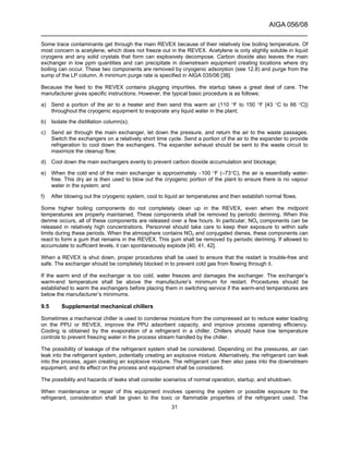 AIGA 056/08
______________________________________________________________________
31
Some trace contaminants get through the main REVEX because of their relatively low boiling temperature. Of
most concern is acetylene, which does not freeze out in the REVEX. Acetylene is only slightly soluble in liquid
cryogens and any solid crystals that form can explosively decompose. Carbon dioxide also leaves the main
exchanger in low ppm quantities and can precipitate in downstream equipment creating locations where dry
boiling can occur. These two components are removed by cryogenic adsorption (see 12.8) and purge from the
sump of the LP column. A minimum purge rate is specified in AIGA 035/06 [38].
Because the feed to the REVEX contains plugging impurities, the startup takes a great deal of care. The
manufacturer gives specific instructions. However, the typical basic procedure is as follows:
a) Send a portion of the air to a heater and then send this warm air (110 °F to 150 °F [43 °C to 66 °C])
throughout the cryogenic equipment to evaporate any liquid water in the plant;
b) Isolate the distillation column(s);
c) Send air through the main exchanger, let down the pressure, and return the air to the waste passages.
Switch the exchangers on a relatively short time cycle. Send a portion of the air to the expander to provide
refrigeration to cool down the exchangers. The expander exhaust should be sent to the waste circuit to
maximize the cleanup flow;
d) Cool down the main exchangers evenly to prevent carbon dioxide accumulation and blockage;
e) When the cold end of the main exchanger is approximately −100 °F (–73°C), the air is essentially water-
free. This dry air is then used to blow out the cryogenic portion of the plant to ensure there is no vapour
water in the system; and
f) After blowing out the cryogenic system, cool to liquid air temperatures and then establish normal flows.
Some higher boiling components do not completely clean up in the REVEX, even when the midpoint
temperatures are properly maintained. These components shall be removed by periodic deriming. When this
derime occurs, all of these components are released over a few hours. In particular, NOx components can be
released in relatively high concentrations. Personnel should take care to keep their exposure to within safe
limits during these periods. When the atmosphere contains NOx and conjugated dienes, these components can
react to form a gum that remains in the REVEX. This gum shall be removed by periodic deriming. If allowed to
accumulate to sufficient levels, it can spontaneously explode [40, 41, 42].
When a REVEX is shut down, proper procedures shall be used to ensure that the restart is trouble-free and
safe. The exchanger should be completely blocked in to prevent cold gas from flowing through it.
If the warm end of the exchanger is too cold, water freezes and damages the exchanger. The exchanger’s
warm-end temperature shall be above the manufacturer’s minimum for restart. Procedures should be
established to warm the exchangers before placing them in switching service if the warm-end temperatures are
below the manufacturer’s minimums.
9.5 Supplemental mechanical chillers
Sometimes a mechanical chiller is used to condense moisture from the compressed air to reduce water loading
on the PPU or REVEX, improve the PPU adsorbent capacity, and improve process operating efficiency.
Cooling is obtained by the evaporation of a refrigerant in a chiller. Chillers should have low temperature
controls to prevent freezing water in the process stream handled by the chiller.
The possibility of leakage of the refrigerant system shall be considered. Depending on the pressures, air can
leak into the refrigerant system, potentially creating an explosive mixture. Alternatively, the refrigerant can leak
into the process, again creating an explosive mixture. The refrigerant can then also pass into the downstream
equipment, and its effect on the process and equipment shall be considered.
The possibility and hazards of leaks shall consider scenarios of normal operation, startup, and shutdown.
When maintenance or repair of this equipment involves opening the system or possible exposure to the
refrigerant, consideration shall be given to the toxic or flammable properties of the refrigerant used. The
 