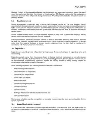AIGA 056/08
______________________________________________________________________
32
Montreal Protocol on Substances that Deplete the Ozone Layer and government regulations restrict the use of
many fluorocarbons and prohibit their release to the atmosphere [55]. Special equipment and procedures are
necessary to contain these refrigerants during maintenance. Any refrigerant leaks to the atmosphere should be
promptly repaired.
9.6 Caustic scrubbers
Caustic scrubbers are occasionally used to remove carbon dioxide from the air. The most significant hazard
associated with these scrubbers is handling of caustic soda solution. Serious burns can be caused by exposure
to the caustic solution. The manufacturer’s recommendations on safe handling of the caustic solution shall be
followed. Protective rubber clothing and face guards shall be worn any time work is performed around the
caustic system.
Guards shall be installed around couplings and shafts adjacent to pump seals to prevent the slinging of leaking
caustic solution into surrounding areas and onto personnel.
In many applications, caustic scrubbers are followed by driers to remove the remaining water from air. It should
be noted that driers are not designed to provide removal of carbon dioxide and other impurities but to remove
water only. Any systems designed to prevent caustic entrainment into the drier shall be maintained in
accordance with the manufacturer’s instructions.
10 Expanders
Expanders are used to provide refrigeration to the process. There are two types of expanders, turbo and
reciprocating.
Expanders extract energy from the process stream by loading electrical, mechanical, or hydraulic devices
attached to the expander. Turboexpanders are usually loaded by generators, blowers, booster compressors, or
oil dynamometers. Reciprocating expansion engines are usually loaded by being directly coupled to
compressors or belt loaded by electric generators.
When operating expanders, the following should be taken into consideration:
– loss of loading and overspeed;
– oil contamination of the process;
– abnormally low temperatures;
– solids in the gas stream;
– loss of lubrication;
– abnormal bearing temperature;
– abnormal vibration;
– abnormal speed;
– fouling of the expander with ice or carbon dioxide; and
– startup and shutdown.
Maintenance schedules can be arranged on an operating hours or calendar basis as most suitable for the
specific equipment.
10.1 Loss of loading and overspeed
If for any reason the loading device fails to continue to apply load to the expander shaft, the work created by
the expanding gas causes the expander to rapidly increase its speed to a point where mechanical damage can
occur.
 