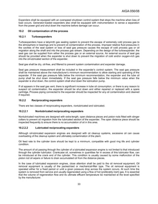 AIGA 056/08
______________________________________________________________________
33
Expanders shall be equipped with an overspeed shutdown control system that stops the machine when loss of
load occurs. Generator-loaded expanders also shall be equipped with instrumentation to sense a separation
from the power grid and shut down the machine before damage can occur.
10.2 Oil contamination of the process
10.2.1 Turboexpanders
Turboexpanders have a labyrinth gas sealing system to prevent the escape of extremely cold process gas to
the atmosphere or bearings and to prevent oil contamination of the process. Improper relative fluid pressures in
the cavities of the seal system or loss of seal gas pressure causes the escape of cold process gas or oil
migration along the shaft and into the process gas stream. Depending on the design of the turboexpander, the
seal gas can be supplied from either the process gas or an external source. An external source of seal gas
should be provided when the expander is shut down to prevent the migration of cold and/or oxygen-rich gas
into the oil-lubricated section of the expander.
Seal gas shall be dry, oil-free, and filtered to prevent system contamination and expander damage.
Seal gas pressure measurement shall be included in the expander’s control system. The seal gas pressure
shall be maintained above the manufacturer’s minimum recommendation to allow starting and operating of the
expander. If the seal gas pressure falls below the minimum recommendation, the expander and the lube oil
pump shall be shut down immediately. If the seal gas pressure falls below the minimum value when the
expander is shut down, the control system shall shut down the lubrication pump.
If oil appears in the seal gas vent, there is significant increase in lube oil consumption, or there is any reason to
suspect oil contamination, the expander should be shut down and either repaired or replaced with a spare
cartridge. Process piping connected to the expander should be inspected for any oil contamination and cleaned
if required.
10.2.2 Reciprocating expanders
There are two classes of reciprocating expanders, nonlubricated and lubricated.
10.2.2.1 Nonlubricated reciprocating expanders
Nonlubricated machines are designed with extra-length, open distance pieces and piston rods fitted with slinger
collars to prevent oil migration from the lubricated section of the expander. The open distance piece should be
inspected frequently to ensure there is no accumulation of oil in this area.
10.2.2.2 Lubricated reciprocating expanders
Although oil-lubricated expansion engines are designed with oil cleanup systems, excessive oil can cause
overloading of the cleanup system and ultimately contamination of the plant.
Oil feed rate to the cylinder bore should be kept to a minimum, compatible with good ring life and cylinder
condition.
The amount of oil passing through the cylinder of a lubricated expansion engine is not limited to that introduced
through the cylinder lubricator. Crankcase oil, sometimes in quantities far in excess of this lubricator flow, can
be introduced at the crank end of the cylinder. This condition is usually caused by some malfunction of the
piston rod oil wipers or failure to drain accumulated oil from the distance pieces.
In the case of lubricated expansion engines, close attention shall be paid to the oil removal equipment. Oil
removal equipment is usually of the packed-bed or mechanical-filter type. The oil removal equipment is
operated either for a fixed period or until a given pressure drop across the system occurs. At such time the
system is removed from service and usually regenerated using a flow of hot (preferably inert) gas. It is essential
that the volume of regeneration flow and its ultimate effluent temperature be maintained at the level specified
by the manufacturer.
 
