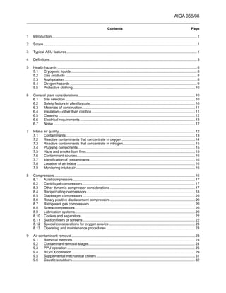 AIGA 056/08
______________________________________________________________________
Contents Page
1 Introduction..................................................................................................................................................... 1
2 Scope ............................................................................................................................................................. 1
3 Typical ASU features...................................................................................................................................... 1
4 Definitions....................................................................................................................................................... 3
5 Health hazards ............................................................................................................................................... 8
5.1 Cryogenic liquids ................................................................................................................................. 8
5.2 Gas products ....................................................................................................................................... 8
5.3 Asphyxiation ........................................................................................................................................ 8
5.4 Oxygen hazards .................................................................................................................................. 9
5.5 Protective clothing ............................................................................................................................. 10
6 General plant considerations........................................................................................................................ 10
6.1 Site selection ..................................................................................................................................... 10
6.2 Safety factors in plant layouts............................................................................................................ 10
6.3 Materials of construction.................................................................................................................... 11
6.4 Insulation—other than coldbox.......................................................................................................... 11
6.5 Cleaning ............................................................................................................................................ 12
6.6 Electrical requirements...................................................................................................................... 12
6.7 Noise ................................................................................................................................................. 12
7 Intake air quality ........................................................................................................................................... 12
7.1 Contaminants .................................................................................................................................... 13
7.2 Reactive contaminants that concentrate in oxygen........................................................................... 14
7.3 Reactive contaminants that concentrate in nitrogen.......................................................................... 15
7.4 Plugging components........................................................................................................................ 15
7.5 Haze and smoke from fires................................................................................................................ 15
7.6 Contaminant sources......................................................................................................................... 16
7.7 Identification of contaminants............................................................................................................ 16
7.8 Location of air intake ......................................................................................................................... 16
7.9 Monitoring intake air .......................................................................................................................... 16
8 Compressors................................................................................................................................................ 16
8.1 Axial compressors ............................................................................................................................. 17
8.2 Centrifugal compressors.................................................................................................................... 17
8.3 Other dynamic compressor considerations ....................................................................................... 17
8.4 Reciprocating compressors............................................................................................................... 18
8.5 Diaphragm compressors ................................................................................................................... 20
8.6 Rotary positive displacement compressors.......................................................................................20
8.7 Refrigerant gas compressors ............................................................................................................ 20
8.8 Screw compressors........................................................................................................................... 20
8.9 Lubrication systems........................................................................................................................... 20
8.10 Coolers and separators ..................................................................................................................... 22
8.11 Suction filters or screens ................................................................................................................... 22
8.12 Special considerations for oxygen service ........................................................................................ 23
8.13 Operating and maintenance procedures ...........................................................................................23
9 Air contaminant removal............................................................................................................................... 23
9.1 Removal methods.............................................................................................................................. 23
9.2 Contaminant removal stages............................................................................................................. 24
9.3 PPU operation ................................................................................................................................... 25
9.4 REVEX operation .............................................................................................................................. 29
9.5 Supplemental mechanical chillers ..................................................................................................... 31
9.6 Caustic scrubbers.............................................................................................................................. 32
 