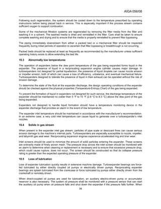 AIGA 056/08
______________________________________________________________________
34
Following such regeneration, the system should be cooled down to the temperature prescribed by operating
instructions before being placed back in service. This is especially important if the process stream contains
sufficient oxygen to support combustion.
Some of the mechanical filtration systems are regenerated by removing the filter media from the filter and
washing it in a solvent. The washed media is dried and reinstalled in the filter. Care shall be taken to ensure
complete washing and drying and to ensure that the media is properly reinstalled to prevent filter bypassing.
The piping immediately downstream from either a packed bed or a mechanical filter should be inspected
frequently during initial periods of operation to ascertain that filter bypassing or breakthrough is not occurring.
Packed beds should be replaced at least as frequently as recommended by the manufacturer unless sufficient
operating history exists to allow extending the bed life.
10.3 Abnormally low temperatures
The operation of expanders below the dew point temperature of the gas being expanded forms liquid in the
expander. The presence of liquid in a reciprocating expansion engine cylinder causes major damage. In
turboexpanders not designed for partial liquefaction, the presence of liquid droplets can cause nozzle erosion
or impeller erosion, both of which can cause a loss of efficiency, unbalance, and eventual mechanical failure.
Turboexpanders designed to tolerate the presence of liquid in their exhaust can be operated without the risk of
erosion damage.
To determine the state of the fluid at the expander discharge, the design operating conditions of the expander
should be checked against the physical properties (Temperature-Entropy Chart) of the gas being expanded.
To prevent the formation of liquid in expanders not designed for such service, the discharge temperature of the
expander should be maintained no colder than 5 °F to 15 °F (2.8 °C to 8.3 °C) above the dew point of the gas
being expanded.
Expanders not designed to handle liquid formation should have a temperature monitoring device in the
expander discharge that provides an alarm in the event of low temperature.
The expander inlet temperature should be maintained in accordance with the manufacturer’s recommendation.
In an extreme case, a very cold inlet temperature can cause liquid to generate over a turboexpander’s inlet
nozzles.
10.4 Solids in gas stream
When present in the expander inlet gas stream, particles of pipe scale or desiccant fines can cause serious
erosion damage to the machine’s internal parts. Turboexpanders are especially susceptible to nozzle, impeller,
and labyrinth gas seal wear. Reciprocating expansion engines experience accelerated ring and liner wear.
Inlet screens should be used to minimize the amount of solid particles entering the expander. These screens
are ordinarily made of finely woven mesh. The pressure drop across the inlet screen should be monitored with
an alarm to determine when cleaning or replacement is necessary and to ensure that excessive pressure drop,
which could cause rupture, does not occur. The screen should be constructed so that its collapse pressure
rating is greater than the expected operating pressure of the expander.
10.5 Loss of lubrication
Loss of expander lubrication quickly results in extensive machine damage. Turboexpander bearings are force-
fed lubricated by either directly coupled oil pumps or electrically driven pumps. Reciprocating expander
bearings are splash lubricated from the crankcase or force lubricated by pumps either directly driven from the
crankshaft or remotely driven.
When direct-coupled oil pumps are used for lubrication, an auxiliary electric-driven pump or accumulator
reservoir is also necessary. The system oil pressure shall be monitored with a pressure sensor that can start
the auxiliary oil pump when oil pressure falls and shut down the expander if the pressure falls further. When
 